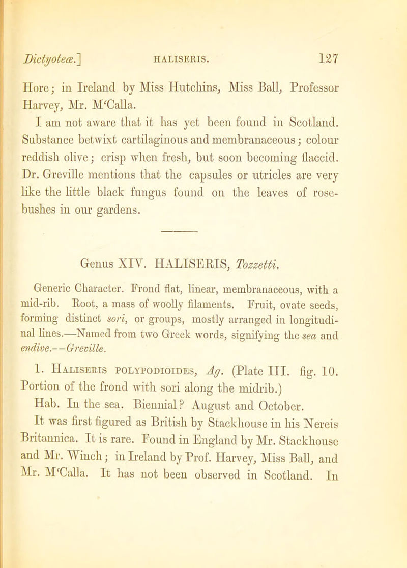 Hore; in Ireland by Miss Hutchins, Miss Ball, Professor Harvey, Mr. APCalla. I am not aware that it has yet been found in Scotland. Substance betwixt cartilaginous and membranaceous; colour reddish olive; crisp when fresh, but soon becoming flaccid. Dr. Greville mentions that the capsules or utricles are very like the little black fungus found on the leaves of rose- bushes in our gardens. Genus XIY. HALISEltlS, Tozzetti. Generic Character, krone! flat, linear, membranaceous, with a mid-rib. Root, a mass of woolly filaments. Fruit, ovate seeds, forming distinct sori, or groups, mostly arranged in longitudi- nal lines.—Named from two Greek words, signifying the sea and endive--Greville. 1. IIaliseris polypodioides, Ay. (Plate III. fig. 10. Portion of the frond with sori along the midrib.) Hab. In the sea. Biennial? August and October. It was first figured as British by Stackhouse in his Nereis Britaunica. It is rare. Pound in England by Mr. Stackhouse and Air. Winch; in Ireland by Prof. Harvey, Aliss Ball, and Air. APCalla. It has not been observed in Scotland. In