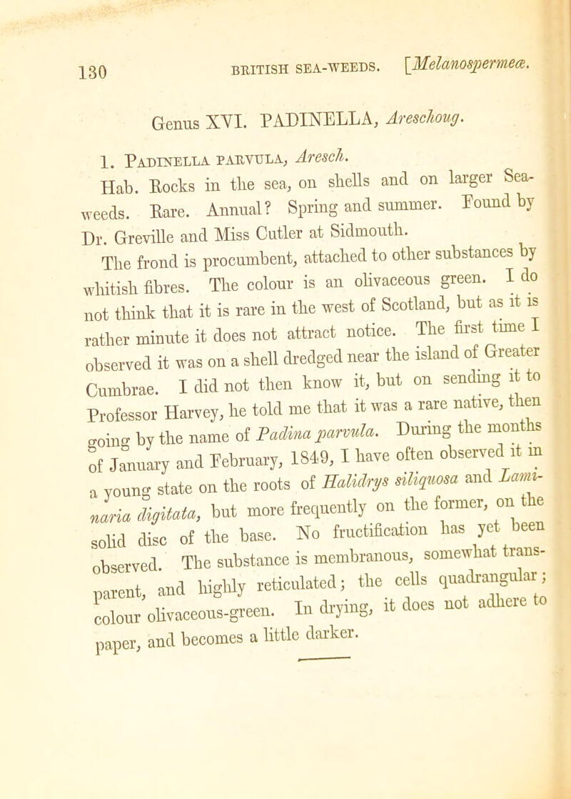 BRITISH SEA-WEEDS. [j\lclet'llOSpeV'lMCF. Genus XYI. PADIXELLA, Aresc/toug. 1. Padinella parvula, Aresch. Hab. Pocks in tlie sea, on shells and on larger Sea- weeds. Pare. Annual? Spring and summer. Pound by Dr. Greville and Miss Cutler at Sidmouth. The frond is procumbent, attached to other substances by whitish fibres. The colour is an olivaceous green. I do not think that it is rare in the west of Scotland, but as it is rather minute it does not attract notice. The first time 1 observed it was on a shell dredged near the island of Greater Cumbrae. I did not then know it, but on sendmg it to Professor Harvey, he told me that it was a rare native, then going by the name of Fadina parvula. During the months of January and February, 1849, 1 have often observed it m a young state on the roots of Ealidn/s ailiquma and Lami- naria digitate, but more frequently on the former, on e solid disc of the base. No fructification has yet been observed. The substance is membranous, somewhat trans- parent, and highly reticulated; the cells quadrangu ar; colour olivaceous-green. In drying, it does not adhere paper, and becomes a little darker.
