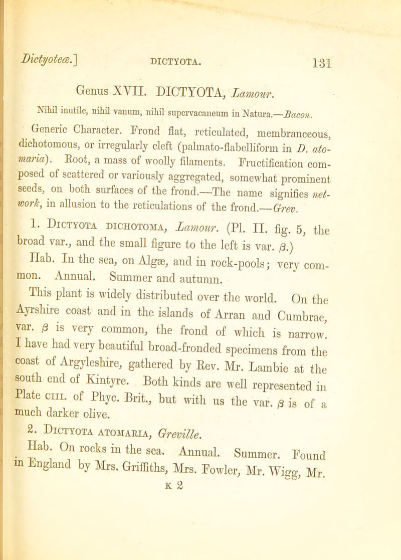 Genus XVII. DICTYOTA, lamov/r. Nihil inutile, nihil vanum, nihil supervacaneum in Natura.—Bacon. Geneiic Character. Frond flat, reticulated, membranceous, dichotomous, or irregularly cleft (palmato-flabelliform in 1). ato- marm). Root, a mass of woolly filaments. Fructification com- posed of scattered or variously aggregated, somewhat prominent seeds, on both surfaces of the frond.—The name signifies net- work, in allusion to the reticulations of the frond.—Grev. 1. Dictyota diciiotoma, I amour. (PI. II. fig. tfie bioad var., and the small figure to the left is var. /3.) Hab. In the sea, on Algae, and in rock-pools; very com- mon. Annual. Summer and autumn. Tins plant is widely distributed over the world. On the Ayrshire coast and in the islands of Arran and Cumbrae, var. p is very common, the frond of which is narrow! I have had very beautiful broad-fronded specimens from the coast of Argyleshire, gathered by Rev. Mr. Lambie at the south end of Kintyre. Both kinds are well represented in Plate cm. of Phyc. Brit., but with us the var. /3 is of a much darker olive. 2. Dictyota atomaiua, Greville. Hab. On rocks in the sea. Annual. Summer. Pound m England by Mrs. Griffiths, Mrs. Fowler, Mr. Wigg, Mr. K 2