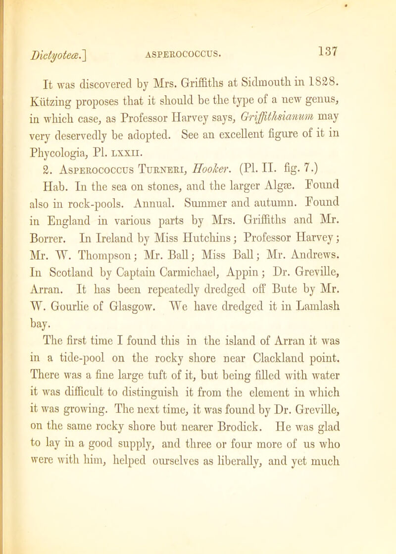 l)ictijoteai.~\ ASPEUOCOCCUS. It was discovered by Mrs. Griffiths at Sidmouthin 1828. Kiitzing proposes that it should be the type of a new genus, in which case, as Professor Harvey says, Grijjithsianum may very deservedly be adopted. See an excellent figure of it in Phycologia, PL lxxii. 2. Aspeuococcus Turneei, Hooker. (PI. II. fig- 7.) Hab. In the sea on stones, and the larger Algfe. Pound also in rock-pools. Annual. Summer and autumn. Pound in England in various parts by Airs. Griffiths and Air. Borrer. In Ireland by Miss Hutchins; Professor Harvey; Mr. W. Thompson; Mr. Ball; Miss Ball; Air. Andrews. In Scotland by Captain Carmichael, Appin; Dr. Greville, Arran. It has been repeatedly dredged off Bute by Mr. W. Gourde of Glasgow. We have dredged it in Lamlash bay. The first time I found this in the island of Arran it was in a tide-pool on the rocky shore near Clackland point. There was a fine large tuft of it, but being filled with water it was difficult to distinguish it from the element in which it was growing. The next time, it was found by Dr. Greville, on the same rocky shore but nearer Brodick. He was glad to lay in a good supply, and three or four more of us who were with him, helped ourselves as liberally, and yet much