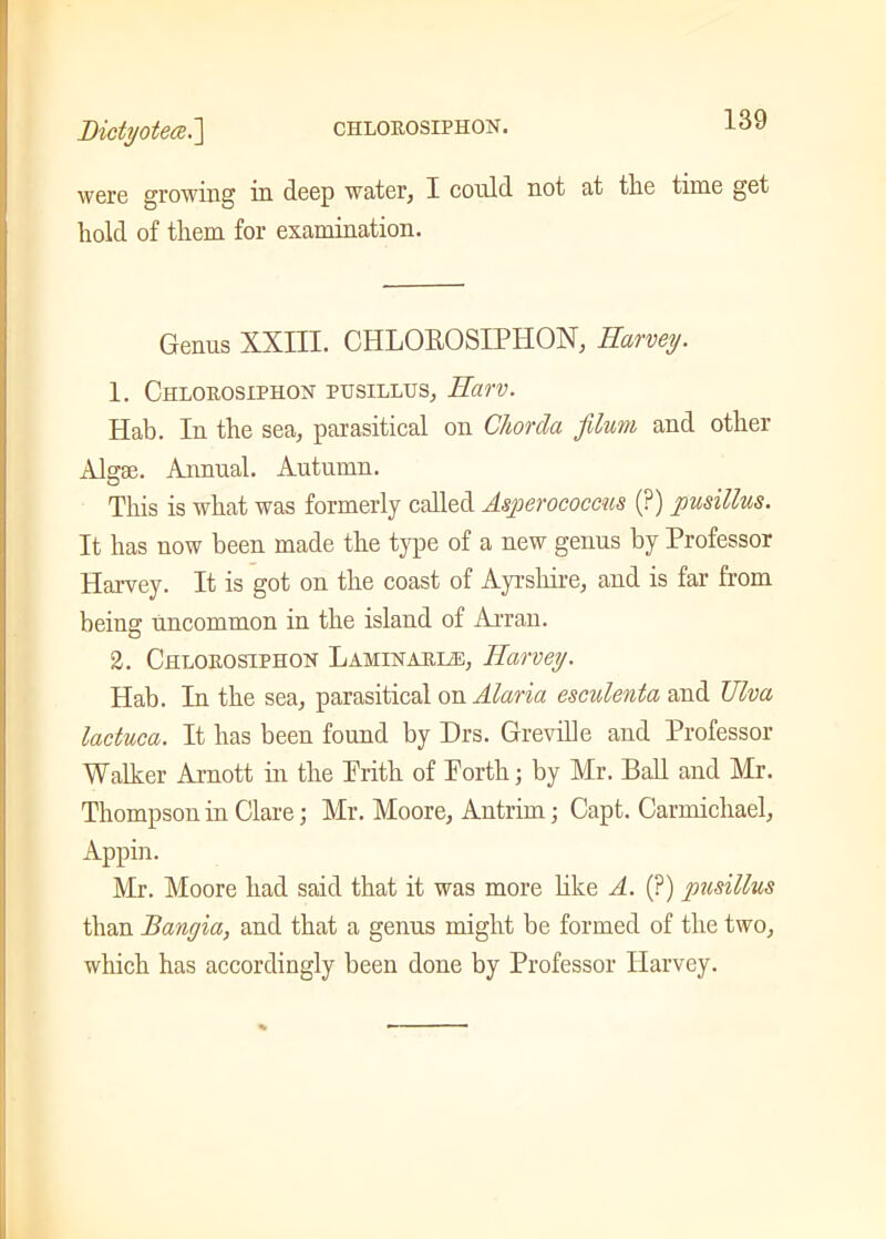 were growing in deep water, I could not at the time get hold of them for examination. Genus XXIII. CHLOROSIPHON, Harvey. 1. Chlorosiphon pusillus, Harv. Hab. In the sea, parasitical on Chorda filum and other Algae. Annual. Autumn. This is what was formerly called Asperococcus (?) pusillus. It has now been made the type of a new genus by Professor Harvey. It is got on the coast of Ayrshire, and is far from being uncommon in the island of Arran. 2. Chlorostphon Laminarize, JIarvey. Hab. In the sea, parasitical on Alaria esculenta and TJlva lactuca. It has been found by Drs. Greville and Professor Walker Arnott in the Prith of Porth; by Mr. Ball and Mr. Thompson in Clare; Mr. Moore, Antrim; Capt. Carmichael, Appin. Mr. Moore had said that it was more like A. (?) pusillus than Bangia, and that a genus might be formed of the two, which has accordingly been done by Professor Harvey.