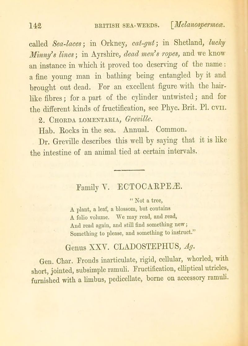 called Sea-laces; in Orkney, cat-gut; in Shetland, lucky Mirny’s lines; in Ayrshire, dead men’s rogies, and we know an instance in which it proved too deserving of the name: a fine young man in bathing being entangled by it and brought out dead. For an excellent figure with the hair- like fibres; for a part of the cylinder untwisted; and for the different kinds of fructification, see Phyc. Brit. PI. evil. 2. Chorda lomentaria, Greville. Hab. Rocks in the sea. Annual. Common. Dr. Greville describes this well by saying that it is like the intestine of an animal tied at certain intervals. Family V. ECTOCARPEBU. “Not a tree, A plant, a leaf, a blossom, but contains A folio volume. We may read, and read, And read again, and still find something new; Something to please, and something to instruct. Genus XXY. CLADOSTEPFIUS, Ag. Gen. Char. Fronds inarticulate, rigid, cellular, whorled, with short, jointed, subsimple ramuli. Fructification, elliptical utricles, furnished with a limbus, pedicellate, borne on accessory ramuli.