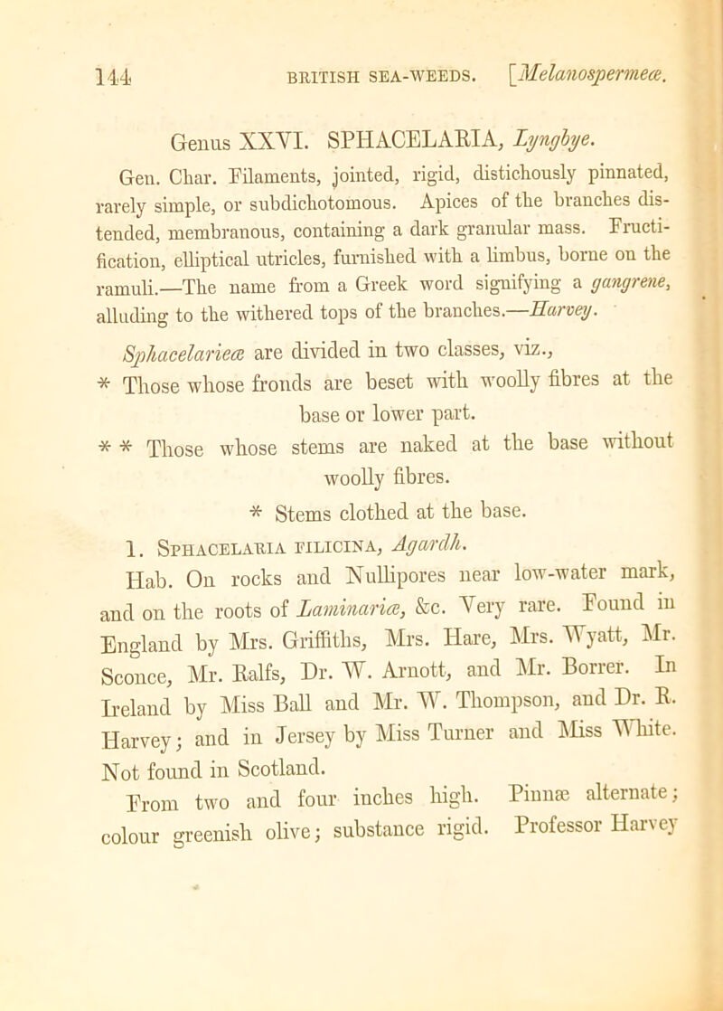 Genus XXYI. SPHACELARIA, Lyngiye. Gen. Char. Filaments, jointed, rigid, distichously pinnated, rarely simple, or subdichotomous. Apices of the branches dis- tended, membranous, containing a dark granular mass. Fructi- fication, elliptical utricles, furnished with a limbus, borne on the ramuli.—The name from a Greek word signifying a gangrene, alluding to the withered tops of the branches.—Harvey. Sphacelariem are divided in two classes, viz., * Those whose fronds are beset with woolly fibres at the base or lower part. * * Those whose stems are naked at the base without woolly fibres. * Stems clothed at the base. 1. Sphacelauia eilicina, Agardh. Hab. On rocks and Nulli pores near low-water mark, and on the roots of Laminaria, &c. Very rare. Found in England by Airs. Griffiths, Airs. Hare, Mrs. W yatt, Mr. Sconce, Mr. Ralfs, Dr. W. Arnott, and Mr. Borrer. In Ireland by Aliss Ball and Mr. W. Thompson, and Dr. R. Harvey; and in Jersey by Miss Turner and Miss White. Not found in Scotland. From two and four inches high. Pinna; alternate; colour greenish olive; substance rigid. Professor Harvey