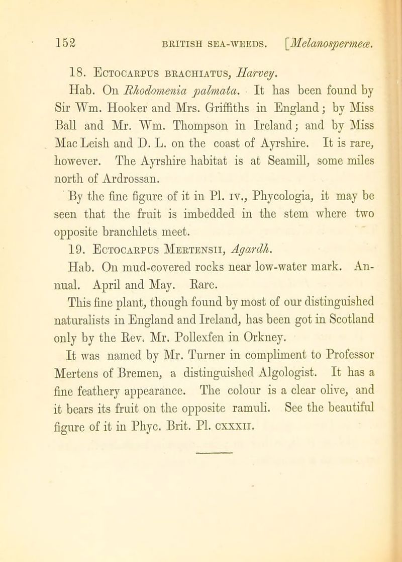 18. Ectocarpus braciiiatus, Harvey. Hab. On Rhodomenia palmata. It has been found by Sir Vm. Hooker and Mrs. Griffiths in England; by Miss Ball and Mr. Wm. Thompson in Ireland; and by Miss MacLeish and D. L. on the coast of Ayrshire. It is rare, however. The Ayrshire habitat is at Seamill, some miles north of Ardrossan. By the fine figure of it in PI. rv., Phycologia, it may be seen that the fruit is imbedded in the stem where two opposite branchlets meet. 19. Ectocarpus Mertensii, Agardh. Hab. On mud-covered rocks near low-water mark. An- nual. April and May. Bare. This fine plant, though found by most of our distinguished naturalists in England and Ireland, has been got in Scotland only by the Bev. Mr. Pollexfen in Orkney. It was named by Mr. Turner in compliment to Professor Mertens of Bremen, a distinguished Algologist. It has a fine feathery appearance. The colour is a clear olive, and it bears its fruit on the opposite ramuli. See the beautiful figure of it in Phyc. Brit. PI. cxxxn.