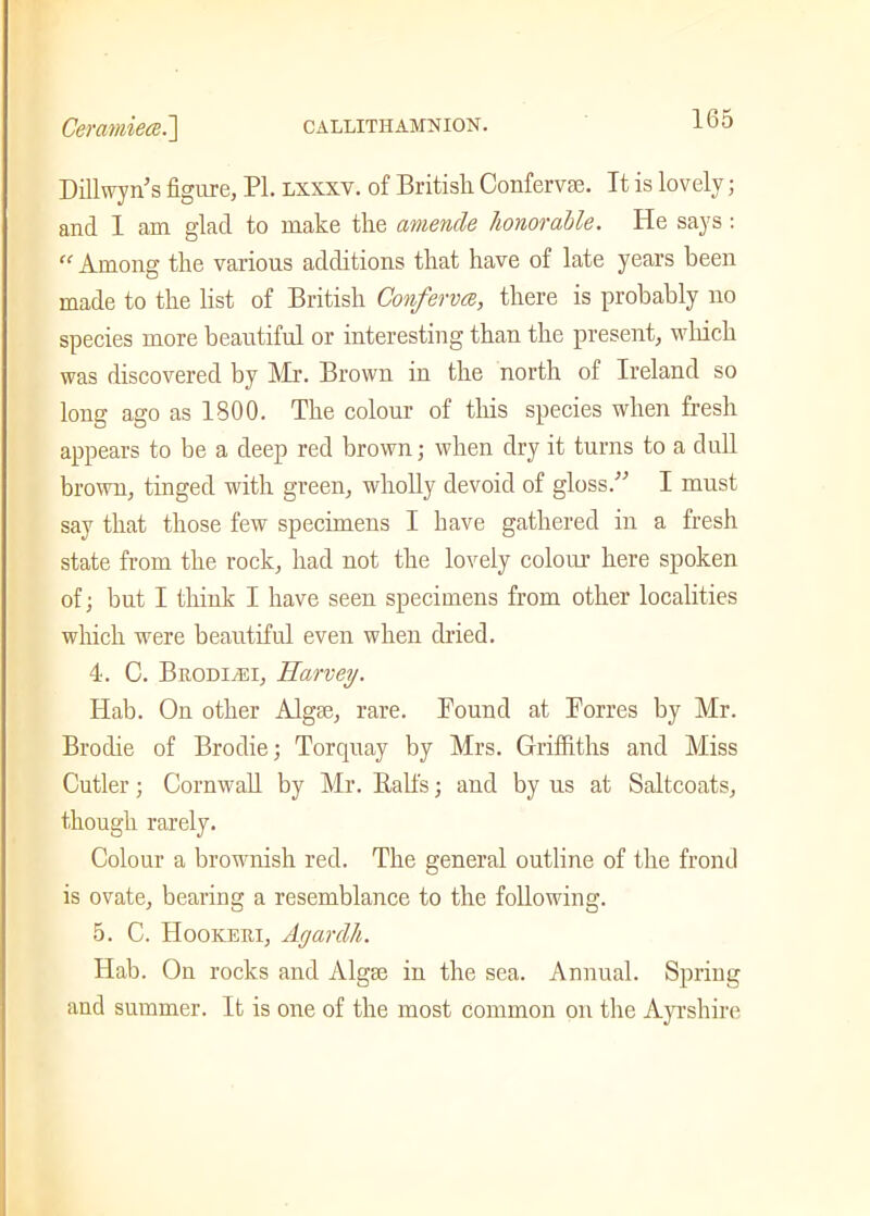 Dillwyn’s figure, PI. lxxxv. of British Confervse. It is lovely; and I am glad to make the amende honorable. He says: “ Among the various additions that have of late years been made to the list of British Conferva, there is probably no species more beautiful or interesting than the present, which was discovered by Mr. Brown in the north of Ireland so long ago as 1800. The colour of this species when fresh appears to be a deep red brown; when dry it turns to a dull brown, tinged with green, wholly devoid of gloss/'’ I must say that those few specimens I have gathered in a fresh state from the rock, had not the lovely colour here spoken of; but I think I have seen specimens from other localities which were beautiful even when dried. 4. C. BrodiyEI, Harvey. Hab. On other Algse, rare. Found at Forres by Mr. Brodie of Brodie; Torquay by Mrs. Griffiths and Miss Cutler; Cornwall by Mr. Ralfs; and by us at Saltcoats, though rarely. Colour a brownish red. The general outline of the frond is ovate, bearing a resemblance to the following. 5. C. IIookeui, Agardh. Hab. On rocks and Algte in the sea. Annual. Spring and summer. It is one of the most common on the Ayrshire