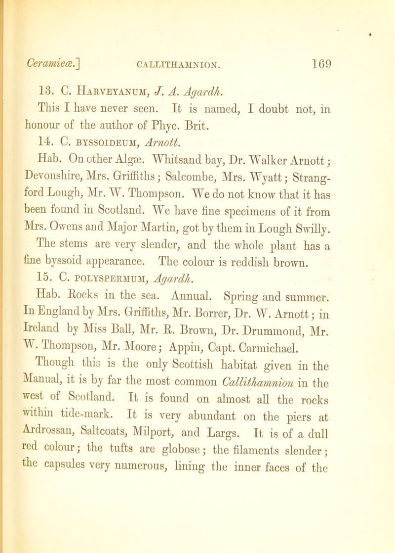 13. C. IIarveyanum, J. A. Agardh. This I have never seen. It is named, I doubt not, in honour of the author of Pliyc. Brit. 14. C. byssoidetjm, Arnott. Hab. On other Algee. Whitsand bay. Dr. Walker Arnott; Devonshire, Mrs. Griffiths; Salcombe, Mrs. Wyatt; Strang- ford Lough, Mr. W. Thompson. We do not know that it has been found in Scotland. We have fine specimens of it from Mrs. Owens and Major Martin, got by them in Lough Swilly. The stems are very slender, and the whole plant has a fine byssoid appearance. The colour is reddish brown. 15. C. polyspermum, Agardh. Hab. Bocks in the sea. Annual. Spring and summer. In England by Mrs. Griffiths, Mr. Borrer, Dr. W. Arnott; in Ireland by Miss Ball, Mr. B. Brown, Dr. Drummond, Mr. W. Thompson, Mr. Moore; Appin, Capt. Carmichael. Though this is the ouly Scottish habitat given in the Manual, it is by far the most common Callithamnion in the west of Scotland. It is found on almost all the rocks within tide-mark. It is very abundant on the piers at Ardrossan, Saltcoats, Milport, and Largs. It is of a dull red colour; the tufts are globose; the filaments slender; the capsules very numerous, lining the inner faces of the