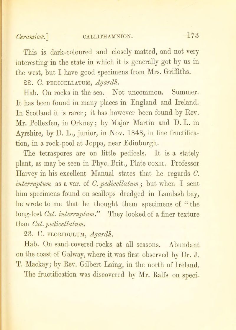 This is dark-coloured and closely matted, and not very interesting in the state in which it is generally got by us in the west, but I have good specimens from Mrs. Griffiths. 22. C. PEDICELLATUH, Acjanlll. Hab. On rocks in the sea. Not uncommon. Summer. It has been found in many places in England and Ireland. In Scotland it is rarer; it has however been found by Eev. Mr. Pollexfen, in Orkney; by Major Martin and D. L. in Ayrshire, by D. L., junior, in Nov. 1848, in fine fructifica- tion, in a rock-pool at Joppa, near Edinburgh. The tetraspores are on little pedicels. It is a stately plant, as may be seen in Phyc. Brit., Plate ccxn. Professor Harvey in his excellent Manual states that he regards C. interrwptum as a var. of C. pedicellatnm; but when I sent him specimens found on scallops dredged in Lamlash bay, he wrote to me that he thought them specimens of “ the long-lost Cal. interruptim.” They looked of a finer texture than Cal.pedicellatum. 23. C. floridulum, Agardli. Hab. On sand-covered rocks at all seasons. Abundant on the coast of Galway, where it was first observed by Dr. J. T. Mackay; by Eev. Gilbert Laing, in the north of Ireland. The fructification was discovered by Mr. Ealfs on speci-