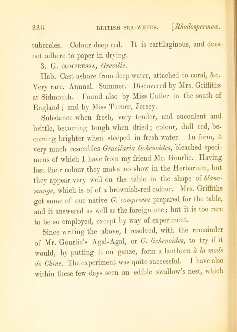 tubercles. Colour deep red. It is cartilaginous, and does not adhere to paper in drying. 3. G. compressa, Greville. Hab. Cast ashore from deep water, attached to coral, &c. Mery rare. Annual. Summer. Discovered by Mrs. Griffiths at Sidmouth. hound also by Miss Cutler in the south of England ; and by Miss Turner, Jersey. Substance when fresh, very tender, and succulent and brittle, becoming tough when dried; colour, dull red, be- coming brighter when steeped in fresh water. In form, it very much resembles Gracilaria lichenoides, bleached speci- mens of which I have from my friend Mr. Gourlie. Having lost their colour they make no show in the Herbarium, but they appear very well on the table in the shape of blanc- mange, which is of of a brownish-red colour. Mrs. Griffiths got some of our native G. compressa prepared for the table, and it answered as well as the foreign one; but it is too rare to be so employed, except by way of experiment. Since writing the above, I resolved, with the remainder of Mr. Gourde's Agal-Agal, or G. lichenoides, to try if it would, by putting it on gauze, form a lanthorn a la mode de Chine. The experiment was quite successful. I have also within these few days seen an edible swallow's nest, which
