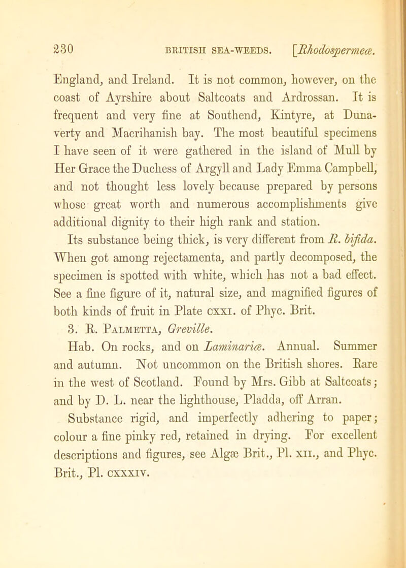 England, and Ireland. It is not common, however, on the coast of Ayrshire about Saltcoats and Ardxossan. It is frequent and very fine at Southend, Kintyre, at Duna- verty and Macrihanish bay. The most beautiful specimens I have seen of it were gathered in the island of Mull by Her Grace the Duchess of Argyll and Lady Emma Campbell, and not thought less lovely because prepared by persons whose great worth and numerous accomplishments give additional dignity to their high rank and station. Its substance being thick, is very different from R. bifida. When got among rejectamenta, and partly decomposed, the specimen is spotted with white, which has not a bad effect. See a fine figure of it, natural size, and magnified figures of both kinds of fruit in Plate cxxi. of Phyc. Brit. 3. It. Palm etta, Greville. Hab. On rocks, and on Laminaria. Annual. Summer and autumn. Not uncommon on the British shores. Bare in the west of Scotland. Pound by Mrs. Gibb at Saltcoats; and by D. L. near the lighthouse, Pladda, off Arran. Substance rigid, and imperfectly adhering to paper; colour a fine pinky red, retained in drying. Eor excellent descriptions and figures, see Algse Brit., PL xii., and Phyc. Brit., PL cxxxiv.