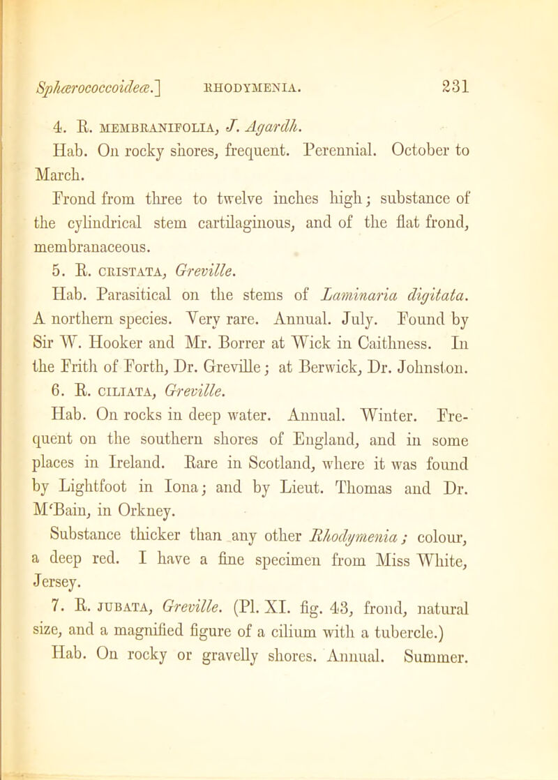 4. E. membranifolia, J. Agardh. Hab. On rocky shores, frequent. Perennial. October to March. Frond from three to twelve inches high; substance of the cylindrical stem cartilaginous, and of the flat frond, membranaceous. 5. E. cristata, Greville. Hab. Parasitical on the stems of Laminaria digitata. A northern species. Yery rare. Annual. July. Found by Sir W. Hooker and Mr. Borrer at Wick in Caithness. In the Frith of Forth, Dr. Greville; at Berwick, Dr. Johnston. 6. E. ciliata, Greville. Hab. On rocks in deep water. Annual. Winter. Fre- quent on the southern shores of England, and in some places in Ireland. Eare in Scotland, where it was found by Lightfoot in Iona; and by Lieut. Thomas and Dr. M'Bain, in Orkney. Substance thicker than any other Rhodymenia; colour, a deep red. I have a line specimen from Miss White, Jersey. 7. E. jubata, Greville. (PI. XI. fig. 43, frond, natural size, and a magnified figure of a cilium with a tubercle.) Hab. On rocky or gravelly shores. Annual. Summer.