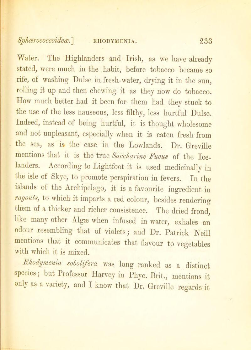 Water. The Highlanders and Irish, as we have already stated, were much in the habit, before tobacco became so rife, of washing Dulse in fresh-water, drying it in the sun, rolling it up and then chewing it as they now do tobacco. How much better had it been for them had they stuck to the use of the less nauseous, less filthy, less hurtful Dulse, Indeed, instead of being hurtful, it is thought wholesome and not unpleasant, especially when it is eaten fresh from the sea, as is the case in the Lowlands. Dr. Greville mentions that it is the true Saccharine Fucus of the Ice- landers. According to Lightfoot it is used medicinally in the isle of Skye, to promote perspiration in fevers. In the islands of the Archipelago, it is a favourite ingredient in ragouts, to which it imparts a red colour, besides rendering them of a thicker and richer consistence. The dried frond, like many other Algae when infused in water, exhales an odour resembling that of violets; and Dr. Patrick Neill mentions that it communicates that flavour to vegetables with which it is mixed. Rhodymenia sobolifera was long ranked as a distinct species; but Professor Harvey in Phyc. Brit., mentions it only as a variety, and I know that Dr. Greville regards it