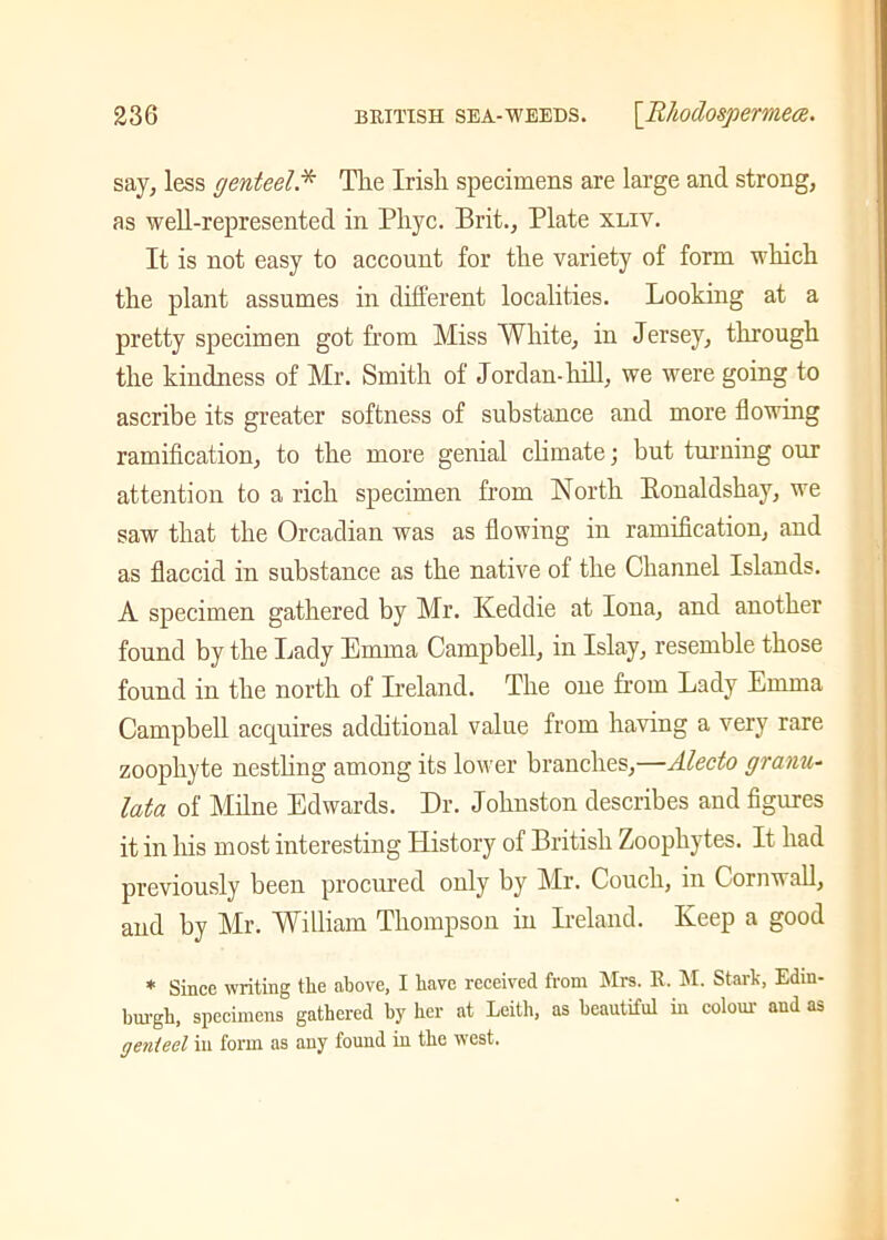 say, less genteel.* Tlie Irish specimens are large and strong, as well-represented in Pliyc. Brit., Plate xliv. It is not easy to account for the variety of form which the plant assumes in different localities. Looking at a pretty specimen got from Miss White, in Jersey, through the kindness of Mr. Smith of Jordan-hill, we were going to ascribe its greater softness of substance and more flowing ramification, to the more genial climate; but turning our attention to a rich specimen from North Bonaldshay, we saw that the Orcadian was as flowing in ramification, and as flaccid in substance as the native of the Channel Islands. A specimen gathered by Mr. Keddie at Iona, and another found by the Lady Emma Campbell, in Islay, resemble those found in the north of Ireland. The one from Lady Emma Campbell acquires additional value from having a very rare zoophyte nestling among its lower branches,—Alecto granu- lata of Milne Edwards. Dr. Johnston describes and figures it in his most interesting History of British Zoophytes. It had previously been procured only by Mr. Couch, m Cornwall, and by Mr. William Thompson in Ireland. Keep a good * Since writing the above, I have received from Mrs. R. M. Stark, Edin- burgh, specimens gathered by her at Leith, as beautiful in colour and as genteel in form as any found in the wTest.