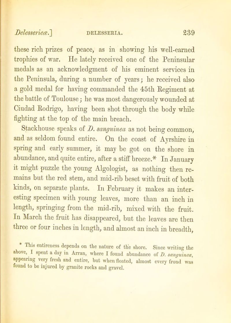 these rich prizes of peace, as in showing his well-earned trophies of war. He lately received one of the Peninsular medals as an acknowledgment of his eminent services in the Peninsula, during a number of years; he received also a gold medal for having commanded the 45th Regiment at the battle of Toulouse; he was most dangerously wounded at Ciudad Rodrigo, having been shot through the body while fighting at the top of the main breach. Stackhouse speaks of D. sanguined as not being common, and as seldom found entire. On the coast of Ayrshire in spring and early summer, it may be got on the shore in abundance, and quite entire, after a stiff breeze.* In January it might puzzle the young Algologist, as nothing then re- mains but the red stem, and mid-rib beset with fruit of both kinds, on separate plants. In February it makes an inter- esting specimen with young leaves, more than an inch in length, springing from the mid-rib, mixed with the fruit. In March the fruit has disappeared, but the leaves are then three or four inches in length, and almost an inch in breadth, * This entireness depends on the nature of the shore. Since writing the above, I spent a day in Arran, where I found abundance of D. sanguined, appearing very fresh and entire, but when floated, almost every frond was found to be injured by granite rocks and gravel.
