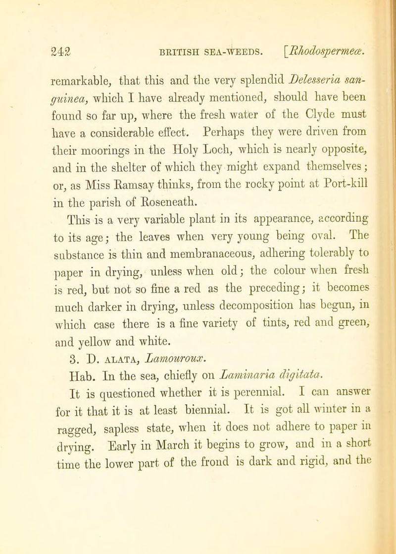 remarkable, that this and the very splendid Delesseria san- guined, which I have already mentioned, should have been found so far up, where the fresh water of the Clyde must have a considerable effect. Perhaps they were driven from their moorings in the Holy Loch, which is nearly opposite, and in the shelter of which they might expand themselves; or, as Miss Ramsay thinks, from the rocky point at Port-kill in the parish of Roseneath. This is a very variable plant in its appearance, according to its age; the leaves when very young being oval. The substance is thin and membranaceous, adhering tolerably to paper in drying, unless when old; the colour when fresh is red, but not so fine a red as the preceding; it becomes much darker in drying, unless decomposition has begun, in which case there is a fine variety of tints, red and green, and yellow and white. 3. D. alata, Lamouroux. ITab. In the sea, chiefly on Laminaria digitata. It is questioned whether it is perennial. I can answer for it that it is at least biennial. It is got all winter in a ragged, sapless state, when it does not adhere to paper in drying. Early in March it begins to grow, and in a short time the lower part of the frond is dark and rigid, and the