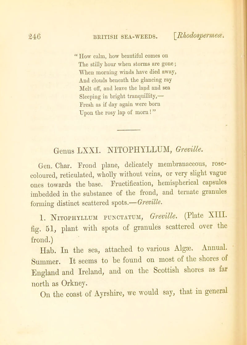 “ How calm, how beautiful comes on The stilly hour when storms are gone; When morning winds have died away, And clouds beneath the glancing ray Melt off, and leave the land and sea Sleeping in bright tranquillity,— Fresh as if day again were horn Upon the rosy lap of mom! ” Genus LXXI. NITOPHYLLUM, Greville. Gen. Char. Frond plane, delicately membranaceous, rose- coloured, reticulated, wholly without veins, or very slight vague ones towards the base. Fructification, hemispherical capsules imbedded in the substance of the frond, and ternate granules forming distinct scattered spots.—Greville. 1. Nitoehyllum puectatum, Greville. (Plate XIII. fig. 51, plant with spots of granules scattered over the frond.) Ilab. In the sea, attached to various Algse. Annual. Summer. It seems to be found on most of the shores of England and Ireland, and on the Scottish shores as far north as Orkney. On the coast of Ayrshire, we would say, that in general