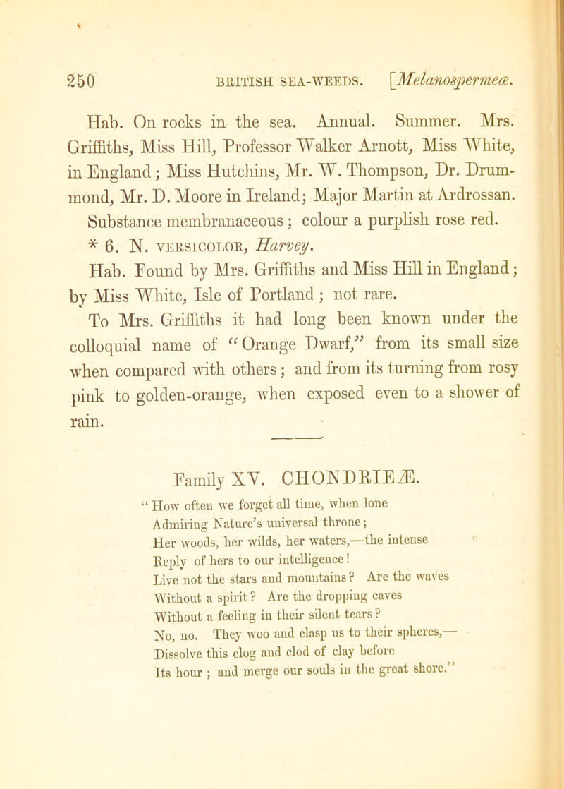 Hab. On rocks in the sea. Annual. Summer. Mrs. Griffiths, Miss Hill, Professor Walker Arnott, Miss White, in England ; Miss Hutchins, Mr. W. Thompson, Hr. Drum- mond, Mr. D. Moore in Ireland; Major Martin at Ardrossan. Substance membranaceous ; colour a purplish rose red. * 6. N. yersicolor, Harvey. Hab. Pound by Mrs. Griffiths and Miss Hill in England; by Miss White, Isle of Portland ; not rare. To Mrs. Griffiths it had long been known under the colloquial name of “ Orange Dwarf,” from its small size when compared with others; and from its turning from rosy pink to golden-orange, when exposed even to a shower of rain. Eamily XV. CIIONDRIEiE. “ How often we forget all time, wlien lone Admiring Nature’s universal tin-one; Her woods, her wilds, her waters,—the intense Reply of hers to our intelligence ! Live not the stars and mountains ? Are the waves Without a spirit ? Are the dropping caves Without a feeling in their silent tears ? No, no. They woo and clasp us to their spheres,— Dissolve this clog and clod of clay before Its hour ; and merge our souls in the great shore.”