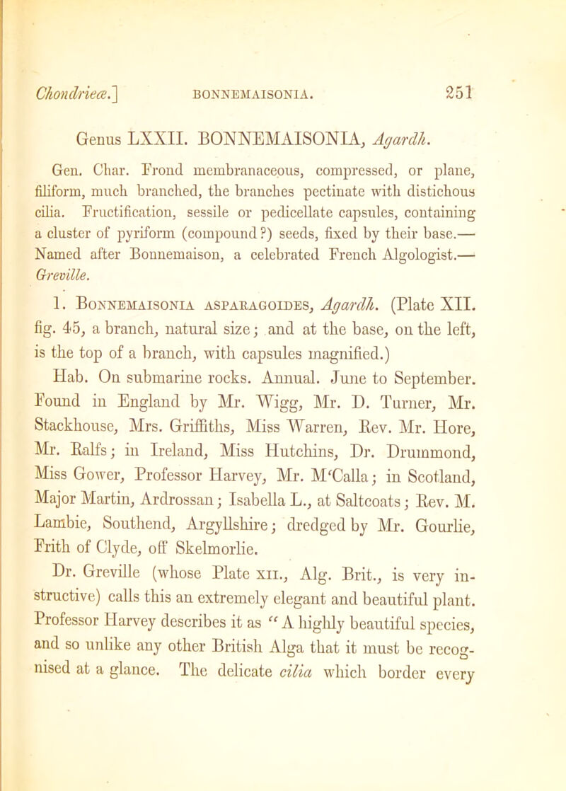 Genus LXXII. BONNEMAISONIA, Agardh. Gen. Char. Frond membranaceous, compressed, or plane, filiform, much branched, the branches pectinate with distichous cilia. Fructification, sessile or pedicellate capsules, containing a cluster of pyriform (compound ?) seeds, fixed by their base.— Named after Bonnemaison, a celebrated French Algologist.— Greville. 1. Bonnemaisonia aspauagoides, Agardh. (Plate XII. fig. 4*5, a branch, natural size; and at the base, on the left, is the top of a branch, with capsules magnified.) Hab. On submarine rocks. Annual. June to September. Pound in England by Mr. Wigg, Mr. D. Turner, Mr. Stackhouse, Mrs. Griffiths, Miss Warren, Rev. Mr. Hore, Mr. Half's; in Ireland, Miss Hutchins, Dr. Drummond, Miss Gower, Professor Harvey, Mr. M'Calla; in Scotland, Major Martin, Ardrossan; Isabella L., at Saltcoats; Rev. M. Lambie, Southend, Argyllshire; dredged by Mr. Gourlie, Frith of Clyde, off Skelmorlie. Dr. Greville (whose Plate xii., Alg. Brit., is very in- structive) calls this an extremely elegant and beautiful plant. Professor Harvey describes it as “ A highly beautiful species, and so unlike any other British Alga that it must be recog- nised at a glance. The delicate cilia which border every