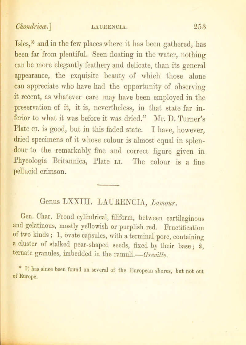 Isles,* and in the few places where it has been gathered, has been far from plentiful. Seen floating in the water, nothing can be more elegantly feathery and delicate, than its general appearance, the exquisite beauty of which those alone can appreciate who have had the opportunity of observing it recent, as whatever care may have been employed in the preservation of it, it is, nevertheless, in that state far in- ferior to what it was before it was dried.” Mr. D. Turner's Plate ci. is good, but in this faded state. I have, however, dried specimens of it whose colour is almost equal in splen- dour to the remarkably fine and correct figure given in Phycologia Britannica, Plate li. The colour is a fine pellucid crimson. Genus LXXIII. LAUItENCIA, Lamour. Gen. Char. Frond cylindrical, filiform, between cartilaginous and gelatinous, mostly yellowish or purplish red. Fructification of two kinds ; 1, ovate capsules, with a terminal pore, containing a cluster of stalked pear-shaped seeds, fixed by their base; 2, ternate granules, imbedded in the ramuli.—G-remlle. It has since keen found on several of the European shores, but not out of Europe.