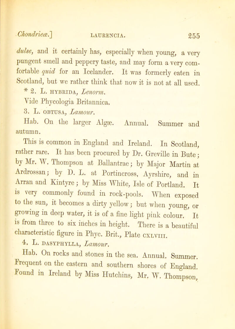 dulse, and it certainly has, especially when young, a very pungent smell and peppery taste, and may form a very com- fortable quid for an Icelander. It was formerly eaten in Scotland, but we rather think that now it is not at all used. * 2. L. hybrid a, Lenorm. Vide Phycologia Britannica. 3. L. obtusa, Lamour. Hab. On the larger Algae. Annual. Summer and autumn. This is common in England and Ireland. In Scotland, rather rare. It has been procured by Hr. Greville in Bute; by Mr. W. Thompson at Ballantrae; by Major Martin at Ardrossan; by D. L. at Portincross, Ayrshire, and in Arran and Kintyre; by Miss White, Isle of Portland. It is very commonly found in rock-pools. When exposed to the sun, it becomes a dirty yellow; but when young, or growing in deep water, it is of a fine light pink colour. It is from three to six inches in height. There is a beautiful characteristic figure in Phyc. Brit., Plate cxlviii. 4. L. dasyphylla, Lamour. Hab. On rocks and stones in the sea. Annual. Summer. Frequent on the eastern and southern shores of England. Found in Ireland by Miss Hutchins, Air. W. Thompson,