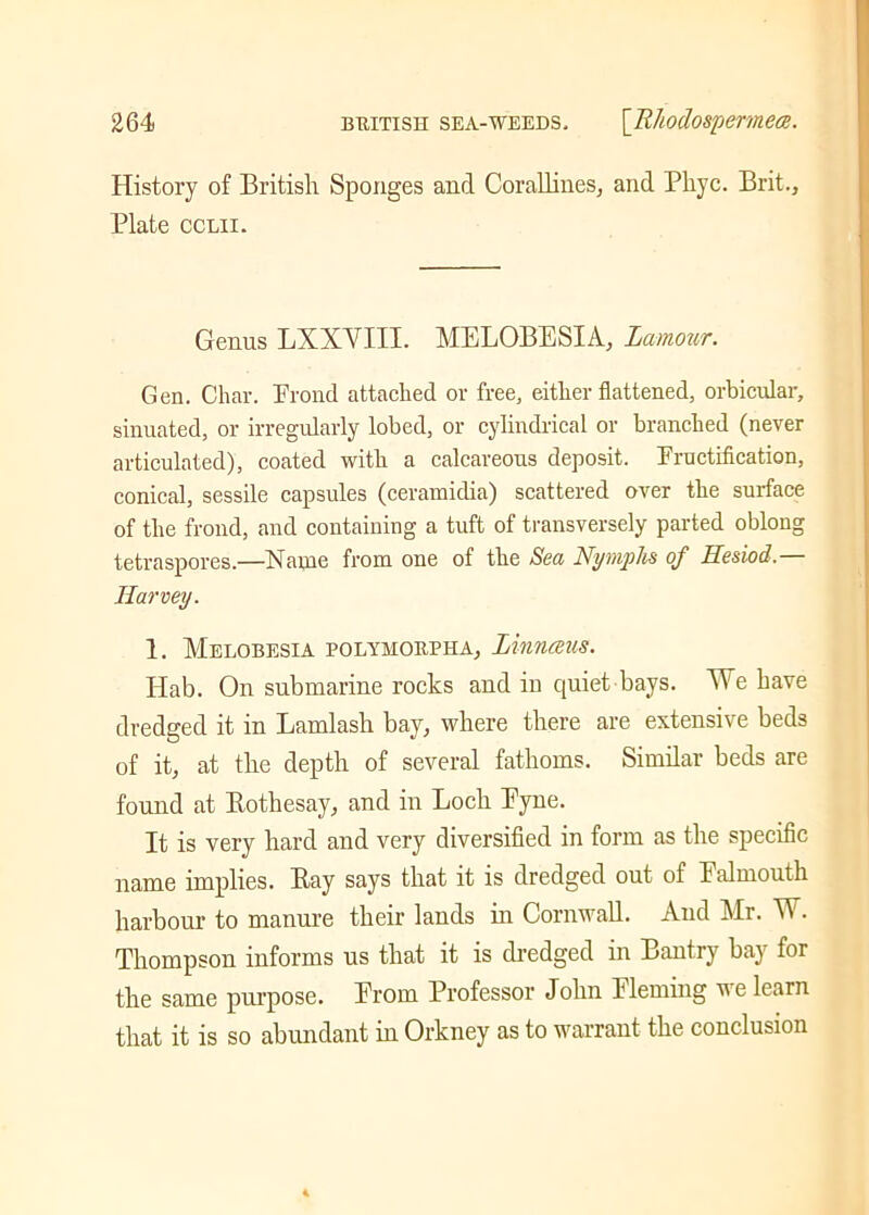 History of British Sponges and Corallines, and Phyc. Brit., Plate cclii. Genus LXXYIII. MELOBESIA, Lamour. Gen. Char. Proud attached or free, either flattened, orbicular, sinuated, or irregularly lobed, or cylindrical or branched (never articulated), coated with a calcareous deposit. Fructification, conical, sessile capsules (ceramidia) scattered over the surface of the frond, and containing a tuft of transversely parted oblong tetraspores.—Name from one of the Sea Nymphs of Hesiod — Harvey. 1. Melobesia polymorpha, Linnceus. Hab. On submarine rocks and in quiet bays. We have dredged it in Lamlash bay, where there are extensive beds of it, at the depth of several fathoms. Similar beds are found at Rothesay, and in Loch Eyne. It is very hard and very diversified in form as the specific name implies. Ray says that it is dredged out of lalmouth harbour to manure their lands in Cornwall. And Mr. W. Thompson informs us that it is dredged in Bantry bay for the same purpose. Erom Professor John Eleming we learn that it is so abundant in Orkney as to warrant the conclusion