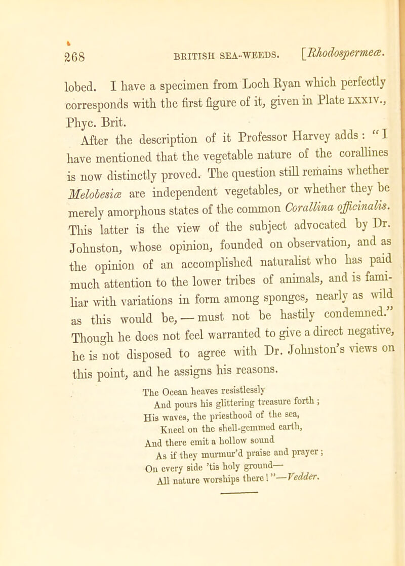 lobed. I have a specimen from Locb Ryan which perfectly corresponds with the first figure of it, given in Plate lxxiv., Phyc. Brit. After the description of it Professor Harvey adds : I have mentioned that the vegetable nature of the corallines is now distinctly proved. The question still remains -whether Melobesia are independent vegetables, or whether they be merely amorphous states of the common Corallina officinalis. This latter is the view of the subject advocated by Dr. Johnston, whose opinion, founded on observation, and as the opinion of an accomplished naturalist who has paid much attention to the lower tribes of animals, and is fami- liar with variations in form among sponges, nearly as wild as this would be, —must not be hastily condemned.” Though he does not feel warranted to give a direct negati\ e, he is not disposed to agree with Dr. Johnston’s views on this point, and he assigns his reasons. The Ocean heaves resistlessly And pours his glittering treasure forth ; His waves, the priesthood of the sea, Kneel on the shell-gemmed earth. And there emit a hollow sound As if they murmur’d praise and prayer ; On every side ’tis holy ground All nature worships there! ” Vedder.