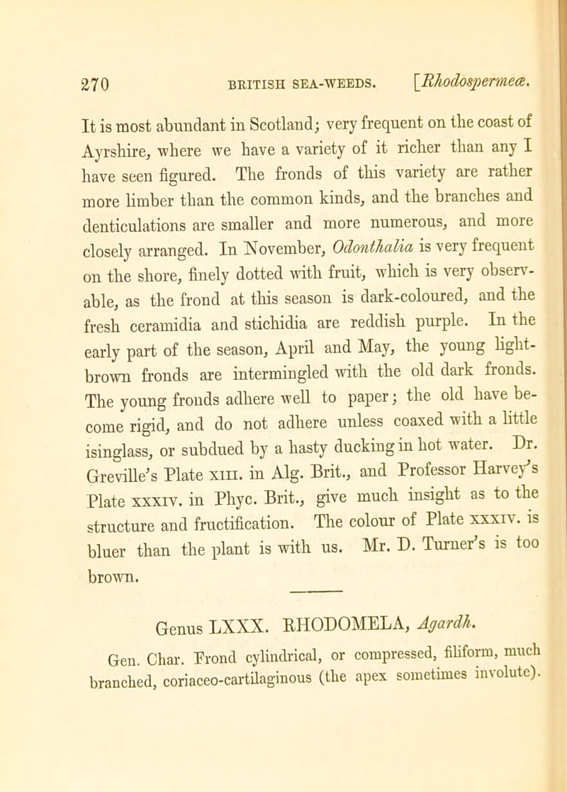 It is most abundant in Scotland; very frequent on the coast of Ayrshire, where we have a variety of it richer than any I have seen figured. The fronds of this variety are rather more limber than the common kinds, and the branches and denticulations are smaller and more numerous, and more closely arranged. In November, Odonthulia is very frequent on the shore, finely dotted with fruit, which is very observ- able, as the frond at this season is dark-coloured, and the fresh ceramidia and stichidia are reddish purple. In the early part of the season, April and May, the young light- brown fronds are intermingled with the old dark fronds. The young fronds adhere well to paper; the old ha\e be- come rigid, and do not adhere unless coaxed with a little isinglass, or subdued by a hasty ducking in hot water. Dr. Greville’s Plate xiii. in Alg. Brit., and Professor Harvey's Plate xxxiv. in Phyc. Brit., give much insight as to the structure and fructification. The colour of Plate xxxiv. is bluer than the plant is with us. Mr. D. Turner’s is too brown. Genus LXXX. BIIODOMELA, Agardh. Gen. Char. Frond cylindrical, or compressed, filiform, much branched, coriaceo-cartilaginous (the apex sometimes involute).