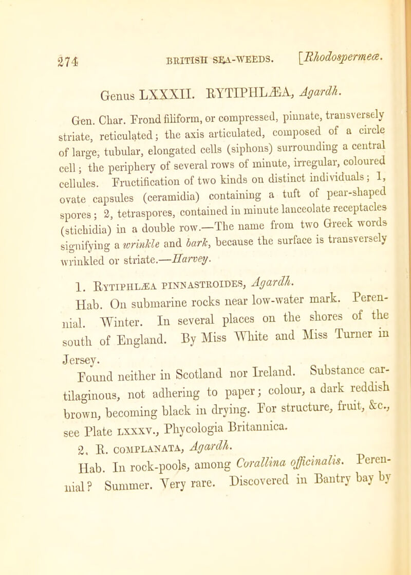 Genus LXXXII. RYTIPHL^A, Agardh. Gen. Char. Frond filiform, or compressed, pinnate, transversely striate, reticulated; the axis articulated, composed of a circle of large, tubular, elongated cells (siphons) surrounding a central cell; the periphery of several rows of minute, irregular, coloured cellules. Fructification of two kinds on distinct individuals ; 1, ovate capsules (ceramidia) containing a tuft of pear-shaped spores; 2, tetraspores, contained in minute lanceolate receptacles (stichidia) in a double row.—The name from two Greek words signifying a wrinkle and bark, because the surface is transversely wrinkled or striate.—Harvey. 1. Rytiphhea pinnastroedes, Agardh. Hab. On submarine rocks near low-water mark. Peren- nial. Winter. In several places on tbe shores of the south of England. By Miss White and Miss Turner m Jersey. Found neither in Scotland nor Ireland. Substance car- tilaginous, not adhering to paper; colour, a dark reddish brown, becoming black in drying. For structure, fruit, &c., see Plate lxxxv., Phycoiogia Britamnca. 2, R. complahata, Agardh. Hab. In rock-pools, among Corallina officinalis. Peren- nial? Summer. Very rare. Discovered in Bantry bay by