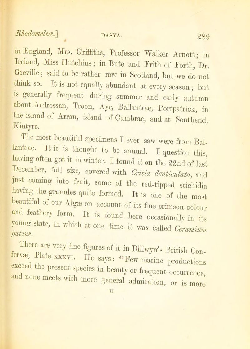 in England, Mrs. Griffiths, Professor Walker Arnottj in Ireland, Miss Hutchins; in Bute and Frith of Forth, Dr. Greville; said to be rather rare in Scotland, but we do not think so. It is not equally abundant at every season; but is generally frequent during summer and early autumn about Ardrossan, Troon, Ayr, Ballantrae, Portpatrick, in the island of Arran, island of C umbrae, and at Southend, Kintyre. The most beautiful specimens I ever saw were from Bal- lantrae. It it is thought to be annual. I question this, Vmg often S'ot P in winter. I found it on the 22nd of last December, full size, covered with China denticulata, and just coming into fruit, some of the red-tipped stichidia laving the granules quite formed. It is one of the most beautiful of our Algm on account of its fine crimson colour and feathery form. It is found here occasionally in its ]2?euS StatC; 111 WhlCh ^ °ne time ft WaS caUed Ceramkm There are very fine figures of it in Dillwyn's British Con- tervse, Plate xxxvi. He snv« • « , saJs- lew marine productions “ llC 1'1'CSet sPecies 111 beauty or frequent occurrence and none meets with more general admiration, or is more u