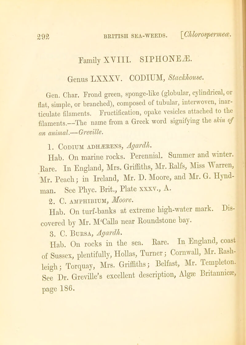 Family XVIII. SIPHONED. Genus LXXXV. CODIUM, Stackhouse. Gen. Char. Frond green, sponge-like (globular, cylindrical, or flat, simple, or branched), composed ol tubular, interwoven, inai- ticulate filaments. Fructification, opake vesicles attached to the filaments.—The name from a Greek word signifying the skin of an animal.—Greville. 1. Codium adHjERENS, Agarclli. Hab. On marine rocks. Perennial. Summer and winter. Pare. In England, Mrs. Griffiths, Mr. Palfs, Miss Warren, Mr. Peach; in Ireland, Mr. E. Moore, and Mr. G. Ilvnd- man. See Phyc. Brit., Plate xxxv., A. 2. C. amphibium, Moore. Hab. On turf-banks at extreme high-water mark. Dis- covered by Mr. M'Calla near Roundstone bay. 3. C. Bursa, Agartlh. Hab. On rocks in the sea. Rare. In England, coast of Sussex, plentifully, Hollas, Turner; Cornwall, Mr. Rash- leigh; Torquay, Mrs. Griffiths; Belfast, Mr. Templeton. See Dr. Greville’s excellent description, Algfe Britannic®, page 186.