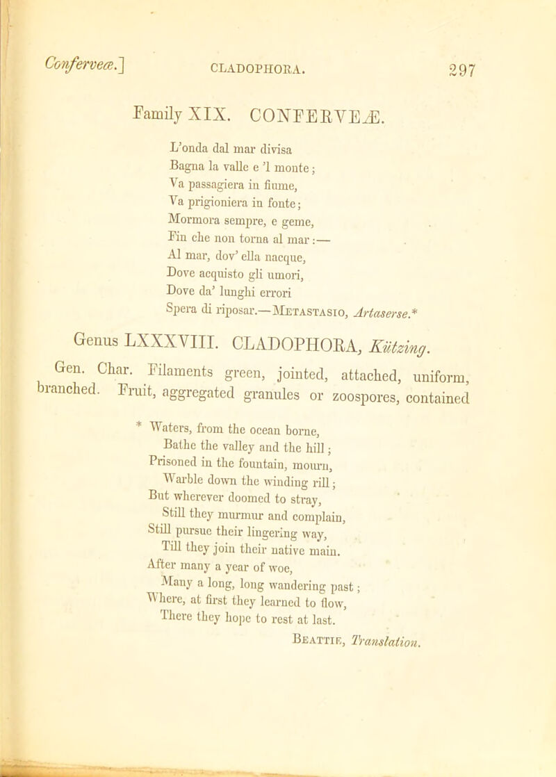Family XIX. CONFERVEaE. L’onda dal mar divisa Bagna la valle e ’1 monte; Va passagiera in flume, Va prigioniera in fonte; Mormora sempre, e geme, Pin elxe non toma al mar:— A1 mar, dov’ ella nacque, Dove acquisto gli umori, Dove da’ lunghi errori Spera cli riposar.—Metastasio, Artaserse* Genus LXXXYIII. CLADOPHORA, Kutzing. Gen. Char. Filaments green, jointed, attached, uniform, ranched. Fruit, aggregated granules or zoospores, contained Waters, from the ocean borne, Bathe the valley and the hill; Prisoned in the fountain, mourn. Warble down the winding rill; But wherever doomed to stray, Still they murmur and complain, Still pursue their lingering way, Till they join their native main. After many a year of woe, Many a long, long wandering past; Where, at first they learned to flow, There they hope to rest at last. Beattie, Translation.