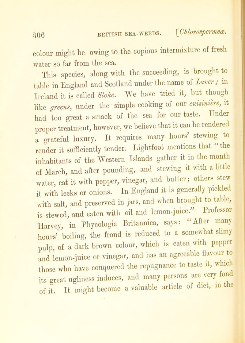 0Q0 BRITISH SEA-WEEDS. [ChlorOSpBTW.COi. colour might be owing to the copious intermixture of fresh water so far from the sea. This species, along with the succeeding, is brought to table in England and Scotland under the name of Laver ; in Ireland it is called Slake. We have tried it, but though like greens, under the simple cooking of our cuisimere, it had too great a smack of the sea for our taste. I nder proper treatment, however, we believe that it can be rendered a grateful luxury. It requires many hours’ stewing to render it sufficiently tender. Lightfoot mentions that “the inhabitants of the Western Islands gather it in the month of March, and after pounding, and stewing it with a little water, eat it with pepper, vinegar, and butter; others stew it with leeks or onions. In England it is generally pic v tc with salt, and preserved in jars, and when brought to table, is stewed, and eaten with oil and lemon-juice.” Professor Harvey, in Phycologia Britannica, says: “After many hours’ boiling, the frond is reduced to a somewhat slimy pulp, of a dark brown colour, which is eaten with pepper and lemon-juice or vinegar, and has an agreeable flavour to those who have conquered the repugnance to taste it, which its great ugliness induces, and many persons are very fond of it. It might become a valuable article of diet, in the