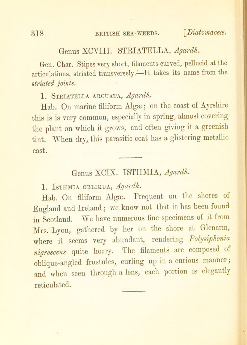 Genus XCYIII. STEI ATE LEA, Agardh. Gen. Cliar. Stipes very short, filaments curved, pellucid at the articulations, striated transversely.—It takes its name from the striated joints. 1. Striatella archata, Agardli. Hab. On marine filiform Algse; on the coast of Ayrshire this is is very common, especially in spring, almost covering the plant on which it grows, and often giving it a greenish tint. When dry, this parasitic coat has a glistering metallic cast. Genus XCIX. ISTHMIA, Agardh. 1. Isthmia OBLIQUA, Agardh. Hab. On filiform Algae. Frequent on the shores of England and Ireland j we know not that it has been found in Scotland. We have numerous fine specimens of it from Mrs. Lyon, gathered by her on the shore at Glenarm, where it seems very abundant, rendering Tolysiphonia nigrescens quite hoary. The filaments are composed of oblique-angled frustules, curling up in a curious manner; and when seen through a lens, each portion is elegantly reticulated.