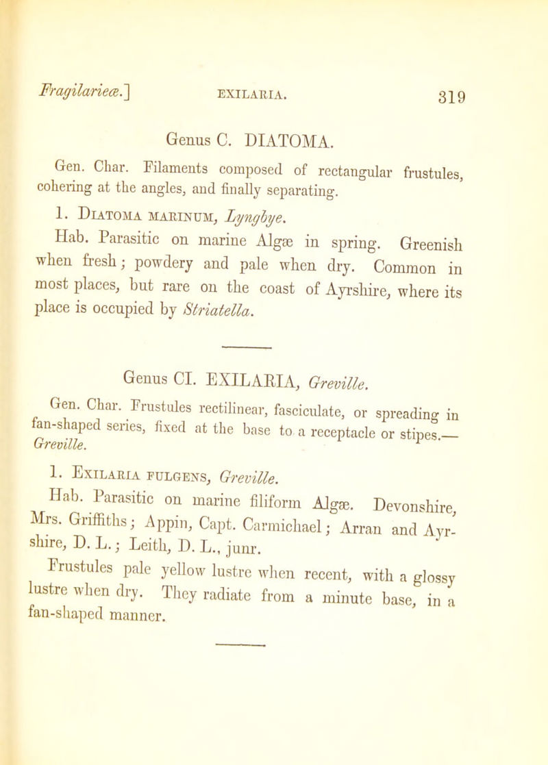 Fragilariece.] Genus C. DIATOMA. Gen. Char. Filaments composed of rectangular frustules, cohering at the angles, and finally separating. 1. Diatoma mahinum, Lyngbye. Hab. Parasitic on marine Algae in spring. Greenish when fresh; powdery and pale when dry. Common in most places, but rare on the coast of Ayrshire, where its place is occupied by Striatella. Genus Cl. EXILARIA, Greville. Gen. Char. Frustules rectilinear, fasciculate, or spreading in fan-shaped senes, fixed at the base to a receptacle or stipes — Greville. 1. Exilaiua eulgexs, Greville. Hab. Parasitic on marine filiform Algae. Devonshire, Mrs. Griffiths; Appin, Capt. Carmichael; Arran and Ayr- shire, D. L.; Leith, D. L„ junr. Frustules pale yellow lustre when recent, with a glossy lustre when dry. They radiate from a minute base, in a fan-shaped manner.