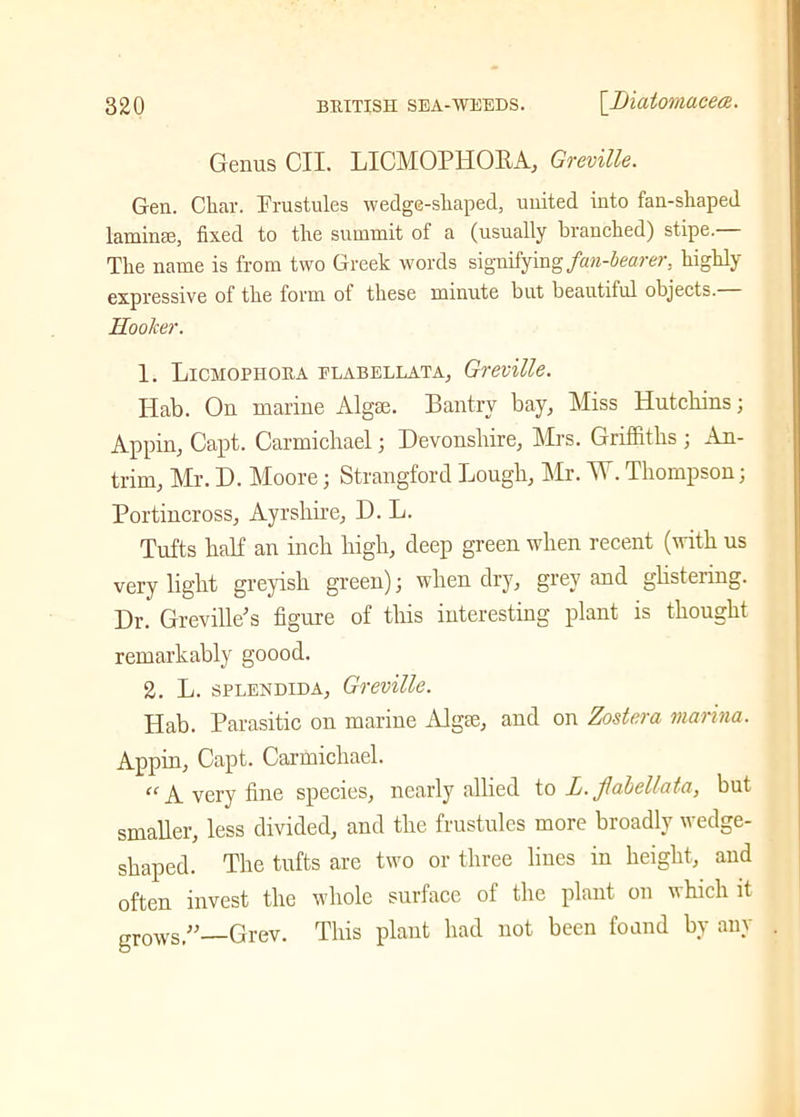 Genus CII. LICMOPHOBA, Greville. Gen. Char. Frustules wedge-shaped, united into fan-shaped laminae, fixed to the summit of a (usually branched) stipe.— The name is from two Greek words signifying fan-bearer, highly expressive of the form ot these minute but beautiful objects. Hooker. 1. Licmopiioua elabellata, Greville. Ilab. On marine Algse. Ban try bay. Miss Hutchins; Appin, Capt. Carmichael; Devonshire, Mrs. Griffiths ; An- trim, Mr. D. Moore; Strangford Lough, Mr. W.Thompson; Portincross, Ayrshire, D. L. Tufts half an inch high, deep green when recent (with us very light greyish green); when dry, grey and glistering. Dr. Greville'’s figure of this interesting plant is thought remarkably goood. 2. L. splendlda, Greville. Hab. Parasitic on marine Algse, and on Zostera marina. Appin, Capt. Carmichael. “ A very fine species, nearly allied to L. fiabellata, but smaller, less divided, and the frustules more broadly wedge- shaped. The tufts are two or three lines in height, and often invest the whole surface of the plant on which it grows,” Grev. This plant had not been found by any