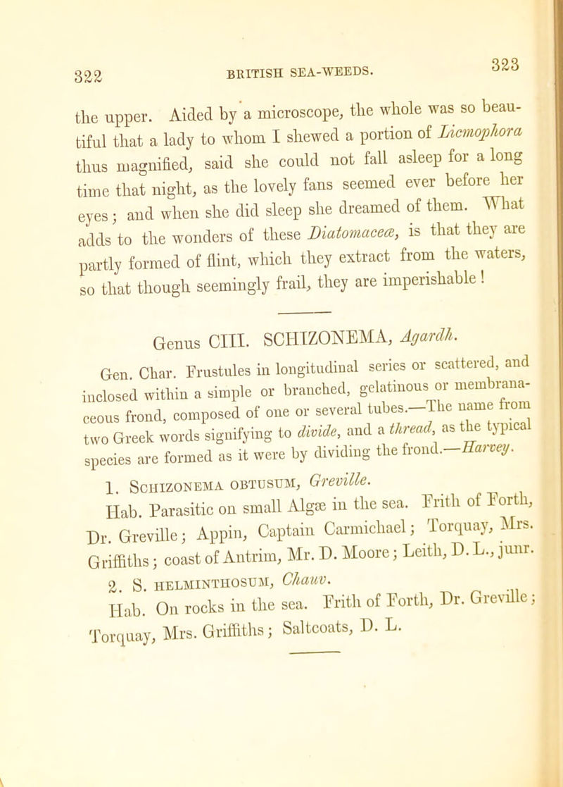 323 the upper. Aided by a microscope, the whole was so beau- tiful that a lady to whom I shewed a portion of Licmophom thus magnified, said she could not fall asleep for a long time that night, as the lovely fans seemed ever before her eyes ; and when she did sleep she dreamed of them. What adds to the wonders of these Diatomacece, is that they are partly formed of flint, which they extract from the waters, so that though seemingly frail, they are imperishable ! Genus CIII. SCHIZONEMA, Agardh. Gen Char. Frustules in longitudinal series or scattered, and inclosed within a simple or branched, gelatinous or membrana- ceous frond, composed of one or several tubes.—1 he name from two Greek words signifying to divide, and a thread as the typical species are formed as it were by dividing the frond.—Haivey. 1. Schizonema obtusum, Greville. Hab. Parasitic on small Algm m the sea. Erith of 1 ortli, Dr. Greville; Appin, Captain Carmichael; Torquay, Mrs. Griffiths; coast of Antrim, Mr. D. Moore; Leith, D. L., junr. 2. S. HELMINTHOSTJM, C/ldUV. I-Iab. On rocks in the sea. Erith of Eortli, Dr. Grevil e; Torquay, Mrs. Griffiths; Saltcoats, D. L.