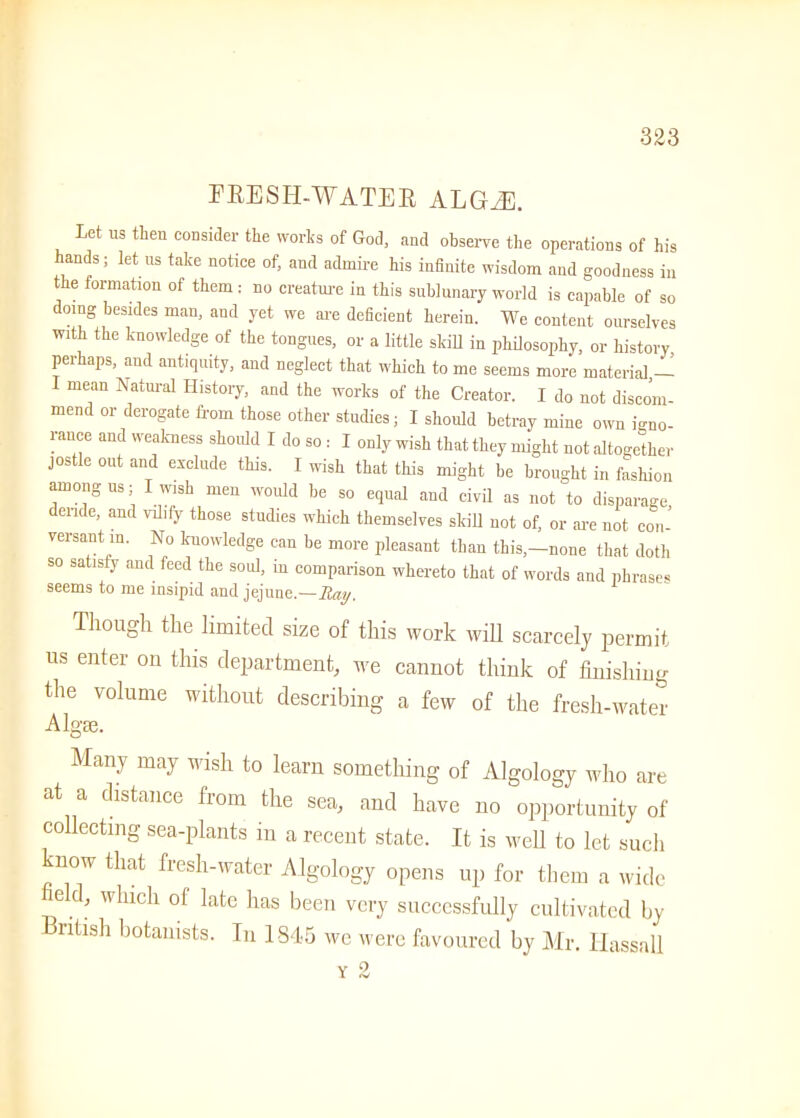 I1 EESII-WATER ALGEE. Let us then consider the works of God, and observe the operations of his hands; let us take notice of, and admire his infinite wisdom and goodness in the formation of them : no creature in this sublunary world is capable of so doing besides man, and yet we are deficient herein. We content ourselves with the knowledge of the tongues, or a little skill in philosophy, or history perhaps, and antiquity, and neglect that which to me seems more material,— I mean Natural History, and the works of the Creator. I do not discom- mend or derogate from those other studies; I should betray mine own igno- rance and weakness should I do so : I only wish that they might not altogether jostle out and exclude this. I wish that this might be brought in fashion among us; I wish men would be so equal and civil as not to disparage ende, and vilify those studies which themselves skill not of, or are not con- versant in. No knowledge can be more pleasant than this,-none that doth so satisfy and feed the sold, in comparison whereto that of words and phrase- seems to me insipid and jejune.—May. Though the limited size of this work will scarcely permit us enter on this department, we cannot think of finishing the volume without describing a few of the fresh-water Algae. Many may wish to learn something of Algology who are at a distance from the sea, and have no opportunity of collecting sea-plants in a recent state. It is well to let such -now that fresh-water Algology opens up for them a wide eld, which ol late has been very successfully cultivated by British botanists. In 1845 we were favoured by Mr. Ilassall y 2