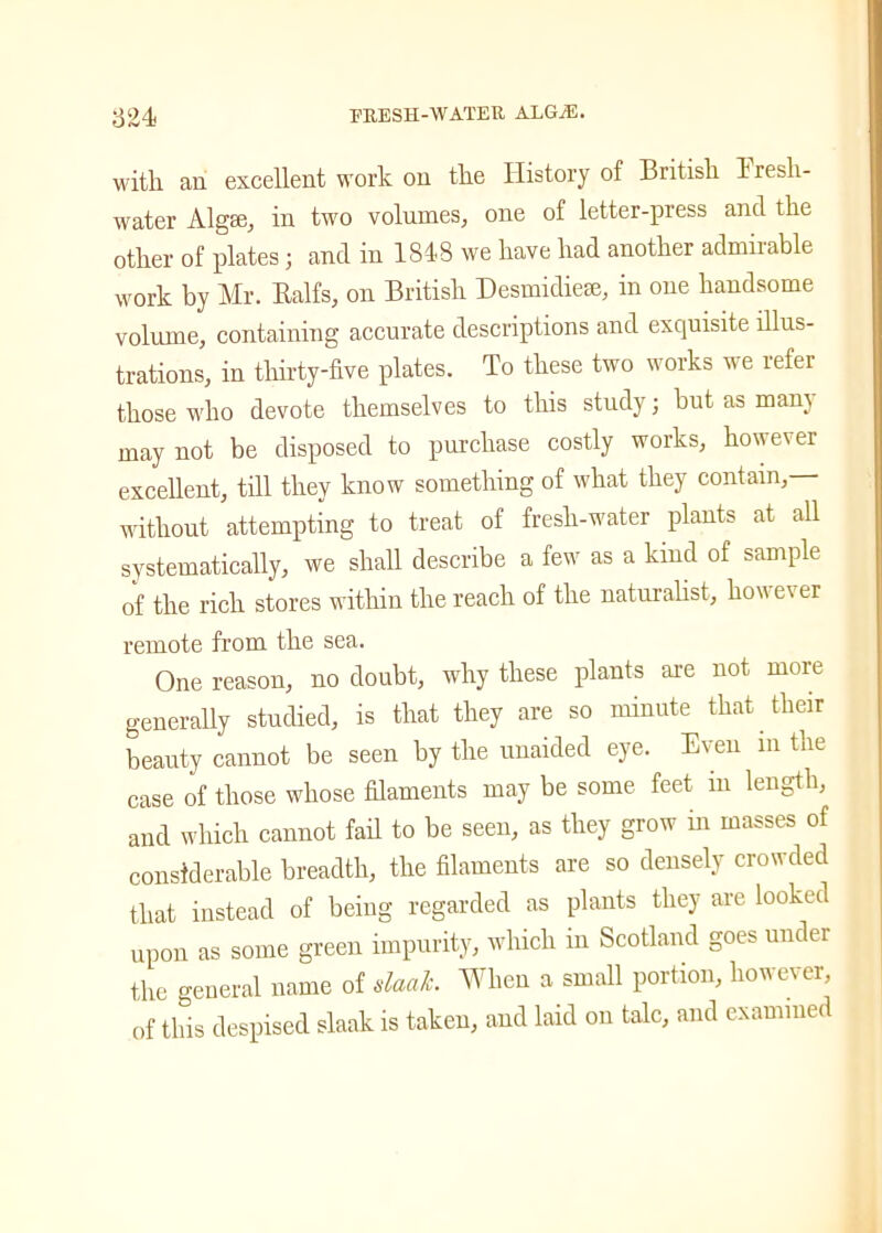 witli an excellent work on the History of British fresh- water Algae, in two volumes, one of letter-press and the other of plates; and in 1848 we have had another admirable work by Mr. Ealfs, on British Desmidiese, in one handsome volume, containing accurate descriptions and exquisite illus- trations, in thirty-five plates. To these two works we refer those who devote themselves to this study; but as mam may not be disposed to purchase costly works, however excellent, till they know something of what they contain,— without attempting to treat of fresh-water plants at all systematically, we shall describe a few as a kind of sample of the rich stores within the reach of the naturalist, how ev er remote from the sea. One reason, no doubt, why these plants are not more generally studied, is that they are so minute that their beauty cannot be seen by the unaided eye. Even m the case of those whose filaments may be some feet in length, and which cannot fail to be seen, as they grow in masses of considerable breadth, the filaments are so densely crowded that instead of being regarded as plants they are looked upon as some green impurity, which in Scotland goes under the general name of slaalc. When a small portion, however, of tins despised slaak is taken, and laid on talc, and examined