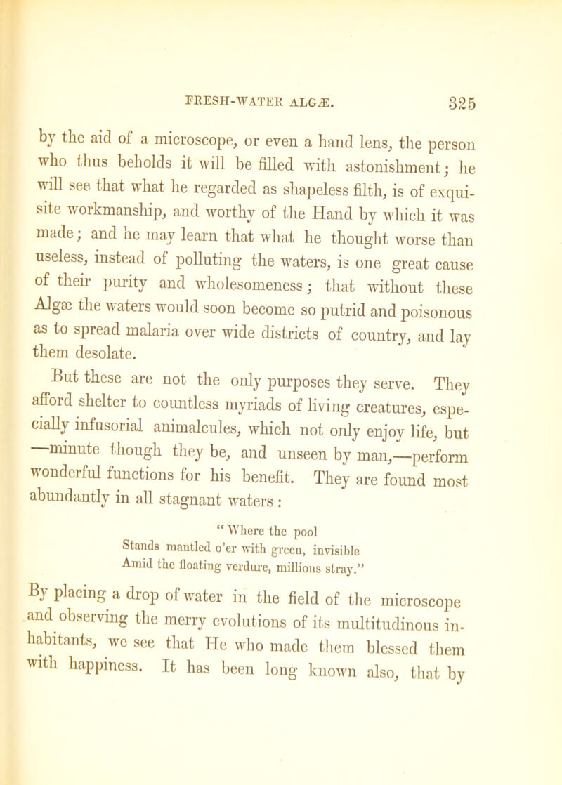 by the aid of a microscope, or even a hand lens, the person who thus beholds it will be filled with astonishment; he will see that what he regarded as shapeless filth, is of exqui- site workmanship, and worthy of the Hand by which it was made, and ne may learn that what he thought worse than useless, instead of polluting the waters, is one great cause of their purity and wholesomeness; that without these Algaj the waters would soon become so putrid and poisonous as to spread malaria over wide districts of country, and lay them desolate. But these are not the only purposes they serve. They afford shelter to countless myriads of living creatures, espe- cially infusorial animalcules, which not only enjoy life, but minute though they be, and unseen by man,—perform wonderful functions for his benefit. They are found most abundantly in all stagnant waters : “ Where the pool Stands mantled o’er with green, invisible Amid the floating verdure, millions stray.” By placing a drop of water in the field of the microscope and observing the merry evolutions of its multitudinous in- habitants, we see that He who made them blessed them with happiness. It has been long known also, that by