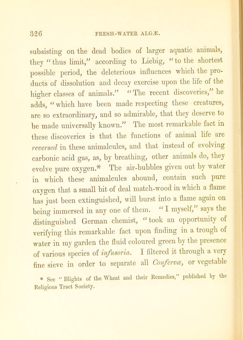 subsisting on the dead bodies of larger aquatic animals, they “ thus limit,” according to Liebig, “ to the shortest possible period, the deleterious influences which the pro- ducts of dissolution and decay exercise upon the life of the higher classes of animals.” “ The recent discoveries,” he adds, “ which have been made respecting these creatures, are so extraordinary, and so admirable, that they deserve to be made universally known.” The most remarkable fact in these discoveries is that the functions of animal life are reversed in these animalcules, and that instead of evolving carbonic acid gas, as, by breathing, other animals do, they evolve pure oxygen.^ The air-bubbles given out bt water in which these animalcules abound, contain such pure oxygen that a small bit of deal match-wood in which a flame has just been extinguished, will burst into a flame again on being immersed in any one of them. “ I myself, sai s the distinguished German chemist, “ took au opportunity of verifying this remarkable fact upon finding in a trough of water in my garden the fluid coloured green by the presence of various species of infusoria. I filtered it through a very fine sieve in order to separate all Conferva:, or vegetable * See “ Blights of the Wheat and their Remedies,” published by the Religious Tract Society.