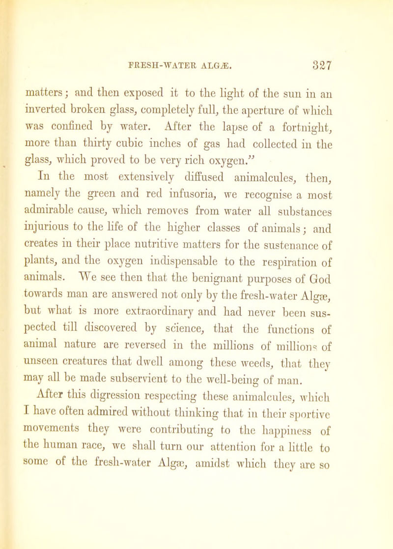 matters; and then exposed it to the light of the sun in an inverted broken glass, completely full, the aperture of which was confined by water. After the lapse of a fortnight, more than thirty cubic inches of gas had collected in the glass, which proved to be very rich oxygen.” In the most extensively diffused animalcules, then, namely the green and red infusoria, we recognise a most admirable cause, which removes from water all substances injurious to the life of the higher classes of animals; and creates in their place nutritive matters for the sustenance of plants, and the oxygen indispensable to the respiration of animals. We see then that the benignant purposes of God towards man are answered not only by the fresh-water Algte, but what is more extraordinary and had never been sus- pected till discovered by science, that the functions of animal nature are reversed in the millions of millions of unseen creatures that dwell among these weeds, that they may all be made subservient to the well-being of man. After this digression respecting these animalcules, which I have often admired without thinking that in their sportive movements they were contributing to the happiness of the human race, we shall turn our attention for a little to some of the fresh-water Alga), amidst which they are so