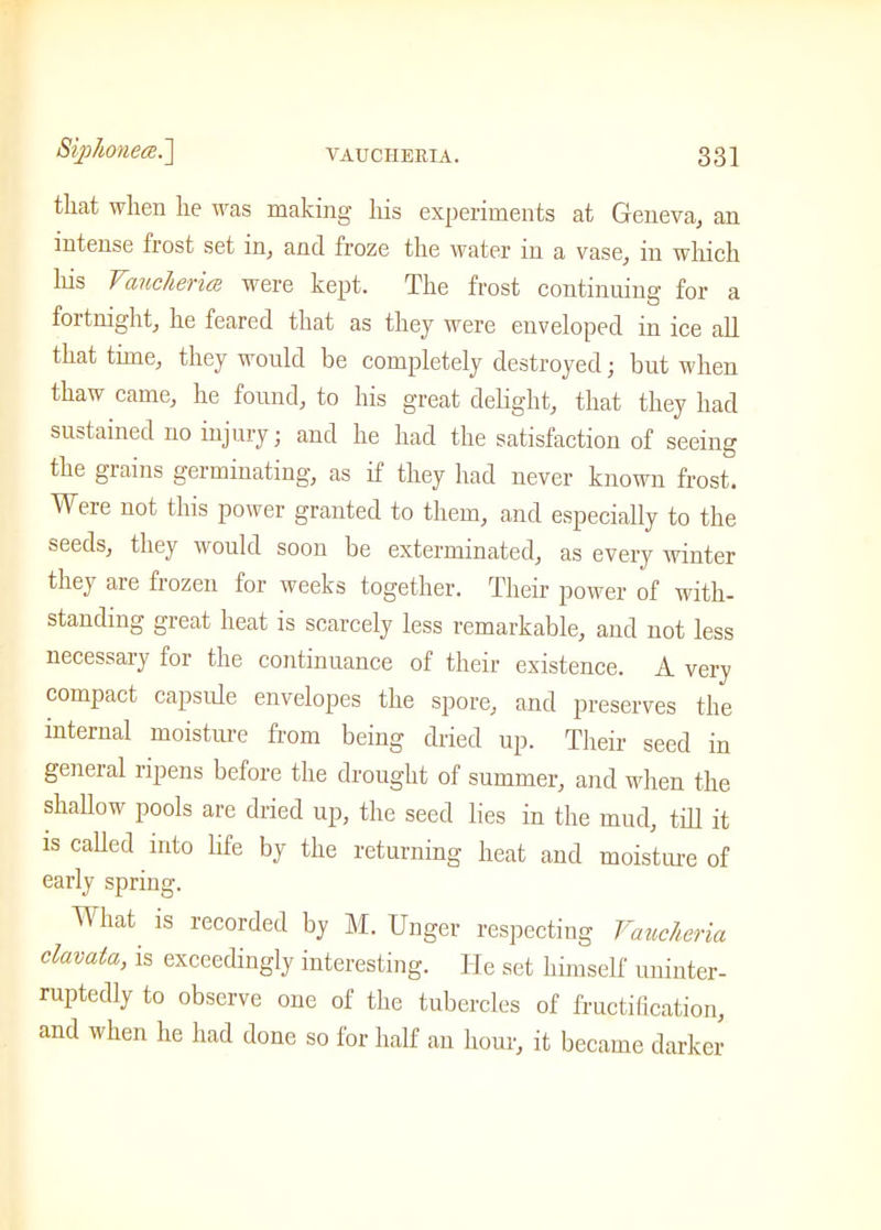 Siphonece.\ that when he was making his experiments at Geneva, an intense frost set in, and froze the water in a vase, in which his Vaucheriee were kept. The frost continuing for a fortnight, he feared that as they were enveloped in ice all that time, they would be completely destroyed; but when thaw came, he found, to his great delight, that they had sustained no injury; and he had the satisfaction of seeing the grains germinating, as if they had never known frost. Were not this power granted to them, and especially to the seeds, they would soon be exterminated, as every winter they are frozen for weeks together. Their power of with- standing great heat is scarcely less remarkable, and not less necessary for the continuance of their existence. A very compact capsule envelopes the spore, and preserves the internal moisture from being dried up. Their seed in general ripens before the drought of summer, and when the shallow pools are dried up, the seed lies in the mud, till it is called into life by the returning heat and moisture of early spring. What is recorded by M. Unger respecting Vaucheria clavata, is exceedingly interesting. He set himself uninter- ruptedly to observe one of the tubercles of fructification, and when he had done so for half an horn-, it became darker