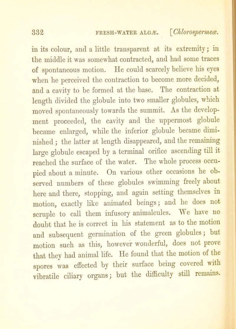 in its colour, and a little transparent at its extremity; in the middle it was somewhat contracted, and had some traces of spontaneous motion. He could scarcely believe his eyes when he perceived the contraction to become more decided, and a cavity to be formed at the base. The contraction at length divided the globule into two smaller globules, which moved spontaneously towards the summit. As the develop- ment proceeded, the cavity and the uppermost globule became enlarged, while the inferior globule became dimi- nished ; the latter at length disappeared, and the remaining large globule escaped by a terminal orifice ascending till it reached the surface of the water. The whole process occu- pied about a minute. On various other occasions he ob- served numbers of these globules swimming freely about here and there, stopping, and again setting themselves in motion, exactly like animated beings; and he does not scruple to call them infusory animalcules. We have no doubt that he is correct in his statement as to the motion and subsequent germination of the green globules; but motion such as this, however wonderful, does not prove that they had animal life. He found that the motion of the spores was effected by their surface being covered with vibratile ciliary organs; but the difficulty still remains.