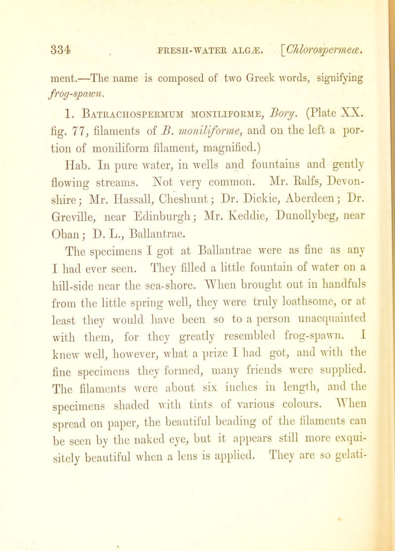 ment.—The name is composed of two Greek words, signifying frog-spawn. 1. Batrachosfermum moniliforme, Borg. (Plate XX. fig. 77, filaments of B. moniliforme, and on the left a por- tion of moniliform filament, magnified.) Ilab. In pure water, in wells and fountains and gently flowing streams. Xot very common. Mr. Balfs, Devon- shire; Mr. Ilassall, Cheshunt; Dr. Dickie, Aberdeen; Dr. Greville, near Edinburgh; Mr. Keddie, Dunollybeg, near Oban; D. L., Ballantrae. The specimens I got at Ballantrae were as fine as any I had ever seen. They filled a little fountain of water on a hill-side near the sea-shore. When brought out in handfuls from the little spring well, they were truly loathsome, or at least they would have been so to a person unacquainted with them, for they greatly resembled frog-spawn. I knew well, however, what a prize I had got, and with the fine specimens they formed, many friends were supplied. The filaments were about six inches in length, and the specimens shaded with tints of various colours. When spread on paper, the beautiful beading of the filaments can be seen by the naked eye, but it appears still more exqui- sitely beautiful when a lens is applied. They are so gelati-