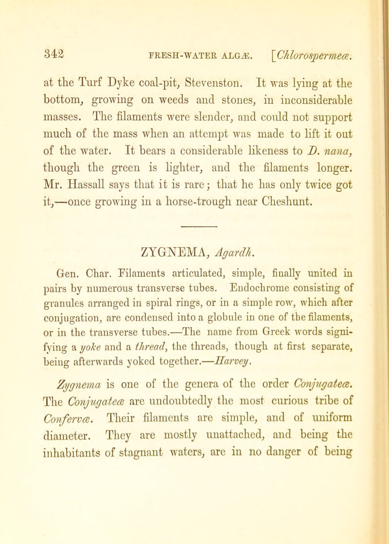 at the Turf Dyke coal-pit, Stevenston. It was lying at the bottom, growing on weeds and stones, in inconsiderable masses. The filaments were slender, and could not support much of the mass when an attempt was made to lift it out of the water. It bears a considerable likeness to D. nana, though the green is lighter, and the filaments longer. Mr. Hassall says that it is rare; that he has only twice got it,—once growing in a horse-trough near Cheshunt. ZYGNEMA, Agardli. Gen. Char. Filaments articulated, simple, finally united in pairs by numerous transverse tubes. Eudochrome consisting of granules arranged in spiral rings, or in a simple row, which after conjugation, are condensed into a globule in one of the filaments, or in the transverse tubes.—The name from Greek words signi- fying a yoke and a thread, the threads, though at first separate, being afterwards yoked together.—Harvey. Zygnema is one of the genera of the order Conjugates. The Conjugates are undoubtedly the most curious tribe of Confervs. Their filaments are simple, and of uniform diameter. They are mostly unattached, and being the inhabitants of stagnant waters, are in no danger of being