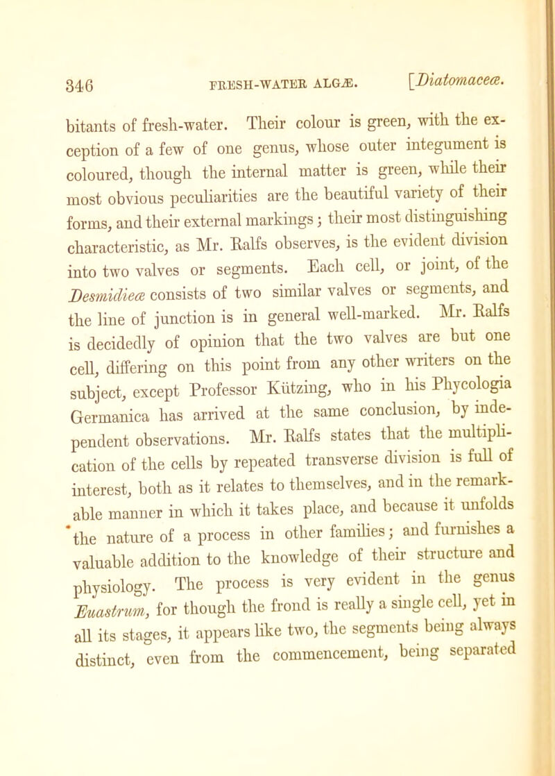 bitants of fresh-water. Their colour is green; with the ex- ception of a few of one genus, whose outer integument is coloured, though the internal matter is green, while their most obvious peculiarities are the beautiful variety of their forms, and their external markings 5 their most distinguishing characteristic, as Mr. Ealfs observes, is the evident division into two valves or segments. Each cell, or joint, of the Desmicliece consists of two similar valves or segments, and the line of junction is in general well-marked. Mr. Ealfs is decidedly of opinion that the two valves are but one cell, differing on this point from any other writers on the subject, except Professor Kiitzing, who in his Phycologia Germanica has arrived at the same conclusion, by inde- pendent observations. Mr. Ealfs states that the multipli- cation of the cells by repeated transverse division is full of interest, both as it relates to themselves, and in the remark- able manner in which it takes place, and because it unfolds 'the nature of a process in other families; and furnishes a valuable addition to the knowledge of tlieir structure and physiology. The process is very evident in the genus Euastnm, for though the frond is really a single cell, yet in all its stages, it appears like two, the segments being always distinct, even from the commencement, being separated