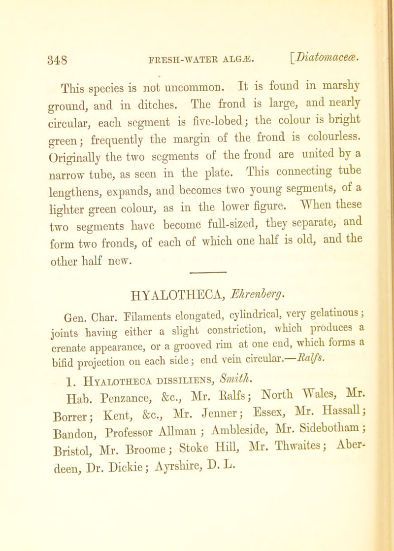 This species is not uncommon. It is found in marshy ground, and in ditches. The frond is large, and nearly circular, each segment is five-lobed; the colour is bright green; frequently the margin of the frond is colourless. Originally the two segments of the frond are united by a narrow tube, as seen in the plate. This connecting tube lengthens, expands, and becomes two young segments, of a lighter green colour, as in the lower figure. When these two segments have become full-sized, they separate, and form two fronds, of each of which one half is old, and the other half new. HYALOTIIECA, Mrenberg. Gen. Char. Filaments elongated, cylindrical, very gelatinous; joints having either a slight constriction, which produces a crenate appearance, or a grooved rim at one end, which forms a bifid projection on each side; end vein circular. RaJfs. 1. IIyalotheca dissiliens, Smith. Hab. Penzance, &c., Mr. Ralfs; North Wales, Mr. Borrer; Kent, &c., Mr. Jenner; Essex, Mr. Hassall; Bandon, Professor Allman ; Ambleside, Mr. Sidebotham; Bristol, Mr. Broome; Stoke Hill, Mr. Thwaites; Aber- deen, Dr. Dickie; Ayrshire, D. L.