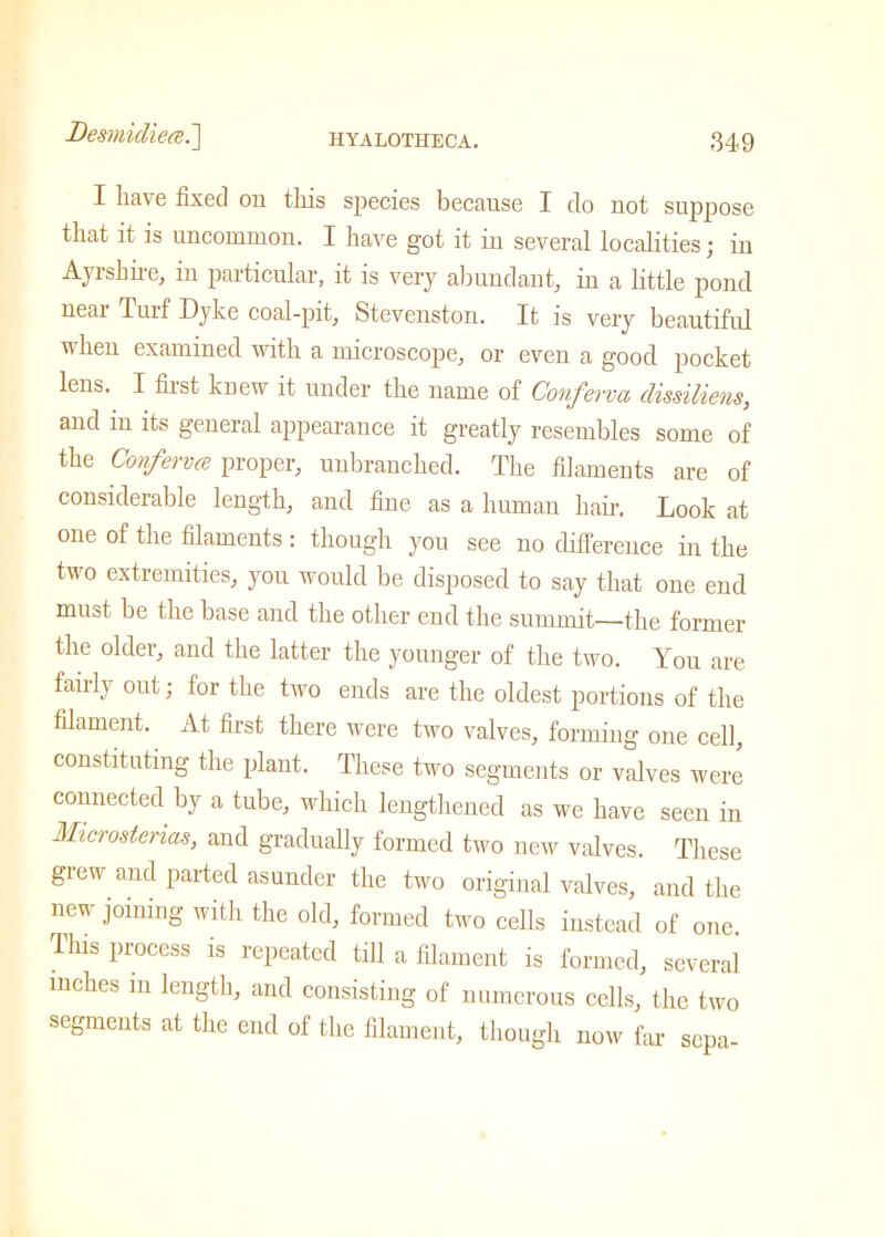I have fixed on this species because I do not suppose that it is uncommon. I have got it iu several localities; iu Ayrshire, iu particular, it is very abundant, iu a little pond near Turf Dyke coal-pit, Stevenston. It is very beautiful when examined with a microscope, or even a good pocket lens. I first knew it under the name of Conferva dissiliens, and in its general appearance it greatly resembles some of the Conferva proper, unbranched. The filaments are of considerable length, and fine as a human hair. Look at one of the filaments : though you see no difference in the two extremities, you would be disposed to say that one end must be the base and the other end the summit—the former the older, and the latter the younger of the two. You are fairly out; for the two ends are the oldest portions of the filament. At first there were two valves, forming one cell, constituting the plant. These two segments or valves were connected by a tube, which lengthened as we have seen in Microsterias, and gradually formed two new valves. These grew and parted asunder the two original valves, and the new joining with the old, formed two cells instead of one This process is repeated till a filament is formed, several inches m length, and consisting of numerous cells, the two segments at the end of the filament, though now far sepa-