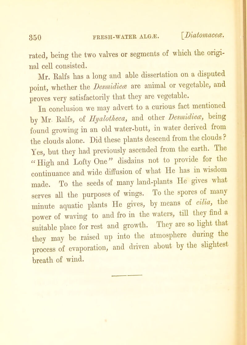 rated, being the two valves or segments of which the origi- nal cell consisted. Mr. Ealfs has a long and able dissertation on a disputed point, whether the Desmidiea are animal or vegetable, and proves very satisfactorily that they are vegetable. In conclusion we may advert to a curious fact mentioned by Mr. Ealfs, of Iiyalotheca, and other Desmidiea:, being found growing in an old water-butt, in water derived fiom the clouds alone. Did these plants descend from the clouds ? Yes, but they had previously ascended from the earth. The “ High and Lofty One” disdains not to provide for the continuance and wide diffusion of what He has in wisdom made. To the seeds of many land-plants He gives what serves all the purposes of wings. To the spores of many minute aquatic plants He gives, by means of cilia, the power of waving to and fro in the waters, till they find a suitable place for rest and growth. They are so light that they may be raised up into the atmosphere during the process of evaporation, and driven about by the slightest breath of wind.
