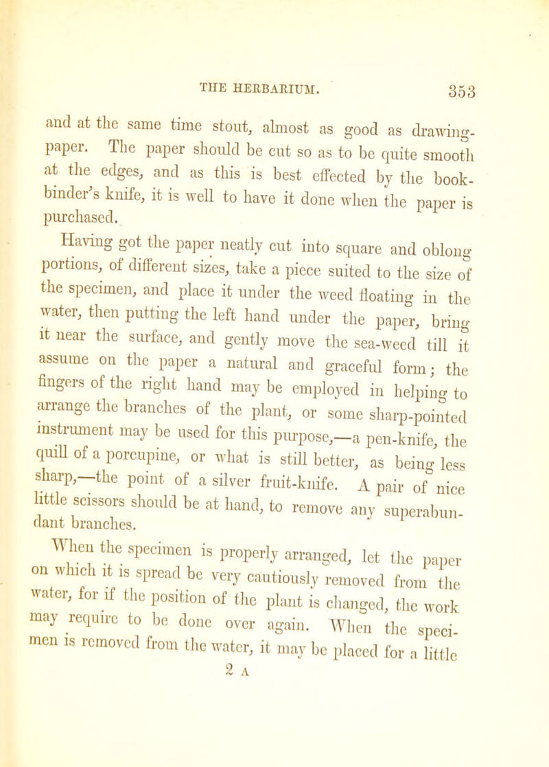 and at the same time stout, almost as good as drawing- paper. The paper should be cut so as to be quite smooth at the edges, and as this is best effected by the book- binder’s knife, it is well to have it done when the paper is purchased. Having got the paper neatly cut into square and oblong portions, of different sizes, take a piece suited to the size of the specimen, and place it under the weed floating in the water, then putting the left hand under the paper, bring it near the surface, and gently move the sea-weed till it assume on the paper a natural and graceful form; the fingers of the right hand may be employed in helping to arrange the branches of the plant, or some sharp-pointed instrument may be used for this purpose,—a pen-knife, the quill of a porcupine, or what is still better, as being less sharp,—the point of a silver fruit-knife. A pair of nice little scissors should be at hand, to remove any superabun- dant branches. Wheu the specimen is properly arranged, let the paper on which it is spread be very cautiously removed from the water, for if the position of the plant is changed, the work may require to be done over again. When the speci- men is removed from the water, it may be placed for a little 2 A