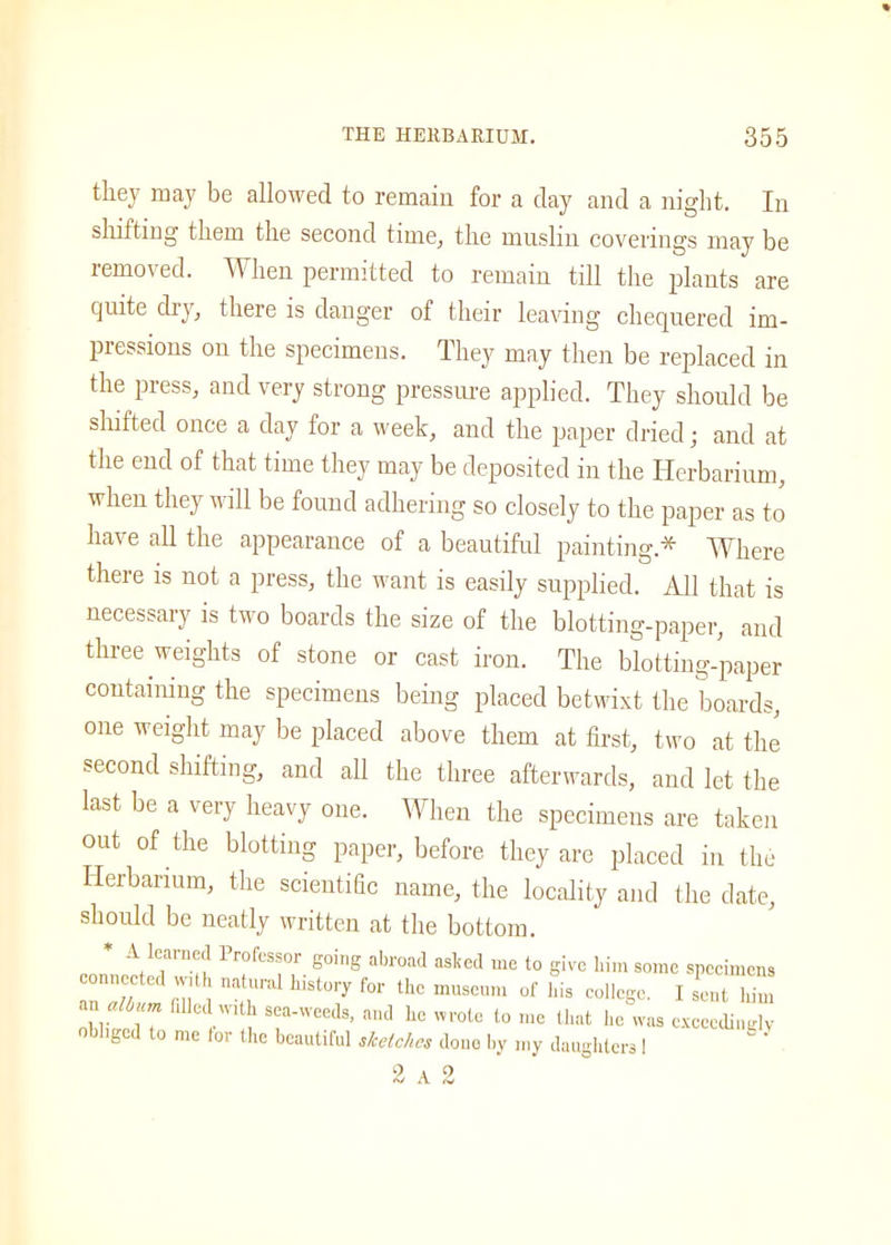 they may be allowed to remain for a clay and a night. In shifting them the second time, the mnslin coverings may be removed. When permitted to remain till the plants are quite dry, there is danger of their leaving chequered im- pressions on the specimens. They may then be replaced in the press, and very strong pressure applied. They should be shifted once a day for a week, and the paper dried • and at the end of that time they may be deposited in the Herbarium, when they will be found adhering so closely to the paper as to have all the appearance of a beautiful painting* Where there is not a press, the want is easily supplied. All that is necessary is two boards the size of the blotting-paper, and three weights of stone or cast iron. The blotting-paper containing the specimens being placed betwixt the boards, one weight may be placed above them at first, two at the second shifting, and all the three afterwards, and let the last be a very heavy one. When the specimens are taken out of the blotting paper, before they are placed in the Herbarium, the scientific name, the locality and the date, should be neatly written at the bottom. * A learned Professor going abroad ashed me to give him some specimens connected natural history for the museum of his college. I s'eut Z “r i7 0dsea-'veeds> and he wrote to me that he was exceedingly obliged to me lor the beautiful sketches done by my daughters 1 ' 9 A 0